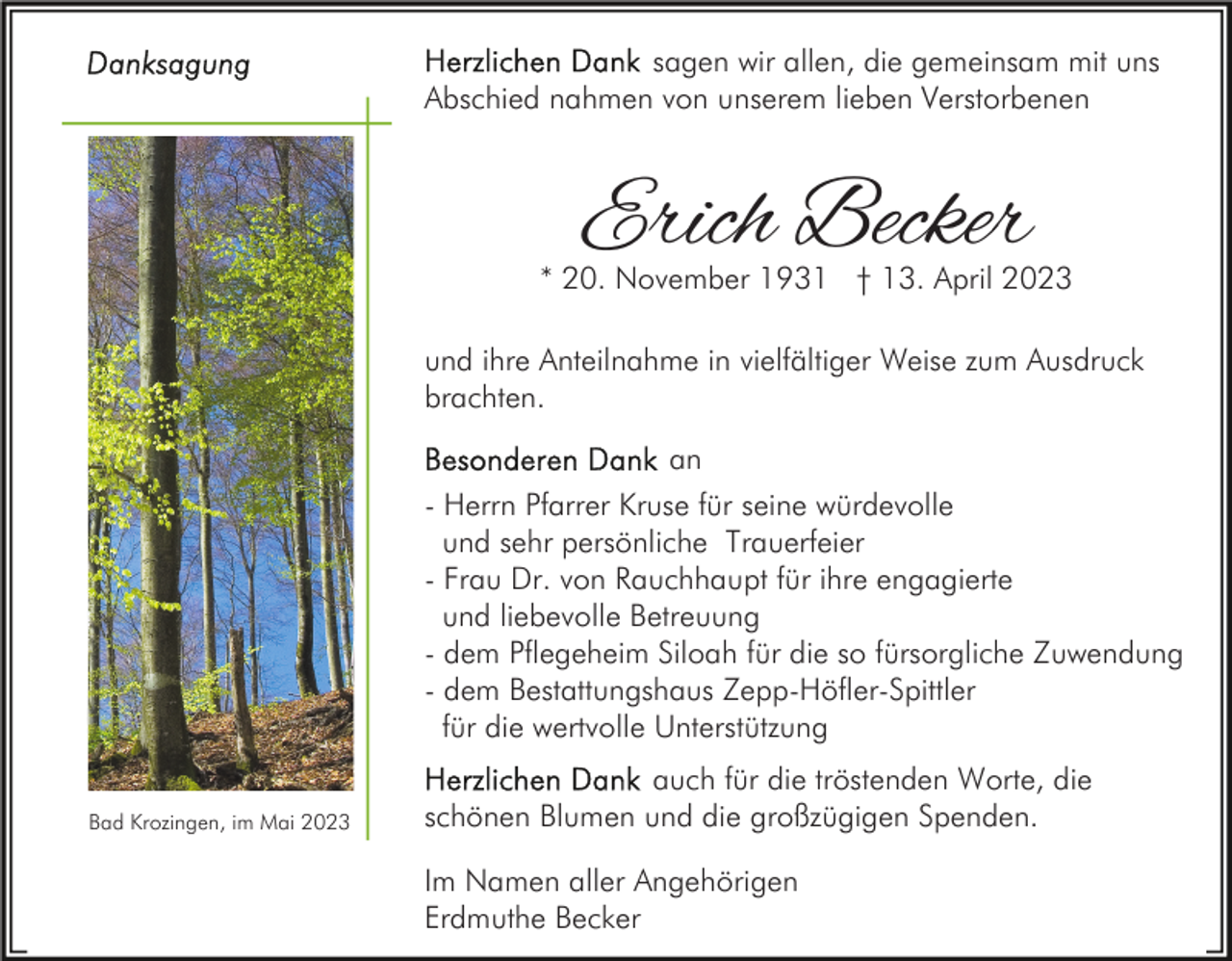 <p>sagen wir allen, die gemeinsam mit uns<br />Abschied nahmen von unserem lieben Verstorbenen</p><p>Erich Becker</p><p>* 20. November 1931 † 13. April 2023<br />und ihre Anteilnahme in vielfältiger Weise zum Ausdruck<br />brachten.<br />an<br />- Herrn Pfarrer Kruse für seine würdevolle<br />und sehr persönliche Trauerfeier<br />- Frau Dr. von Rauchhaupt für ihre engagierte<br />und liebevolle Betreuung<br />- dem Pflegeheim Siloah für die so fürsorgliche Zuwendung<br />- dem Bestattungshaus Zepp-Höfler-Spittler<br />für die wertvolle Unterstützung<br />Bad Krozingen, im Mai 2023</p><p>auch für die tröstenden Worte, die<br />schönen Blumen und die großzügigen Spenden.<br />Im Namen aller Angehörigen<br />Erdmuthe Becker</p>
