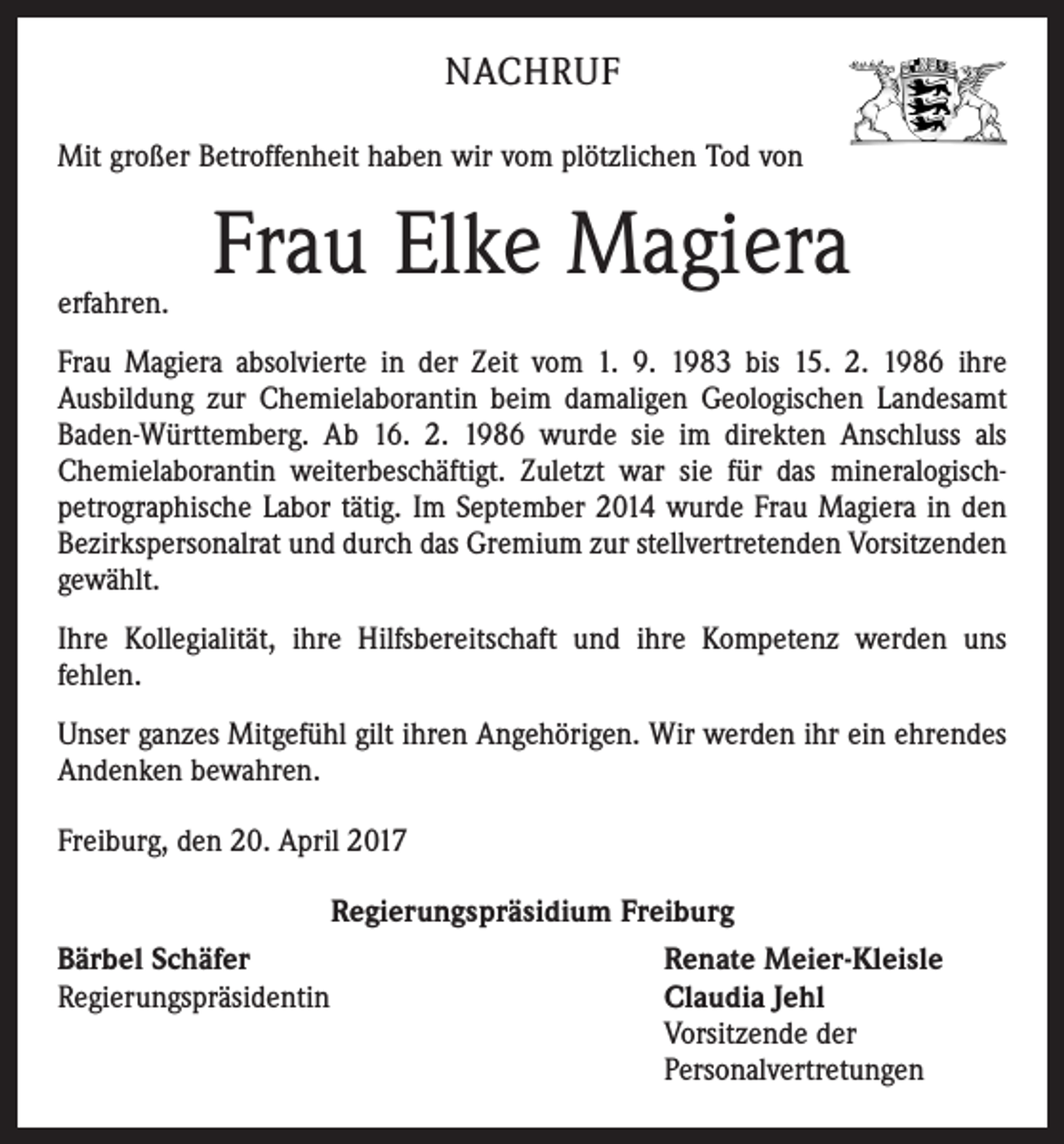 <p>NACHRUF<br />Mit großer Betroffenheit haben wir vom plötzlichen Tod von</p><p>erfahren.</p><p>Frau Elke Magiera</p><p>Frau Magiera absolvierte in der Zeit vom 1. 9. 1983 bis 15. 2. 1986 ihre<br />Ausbildung zur Chemielaborantin beim damaligen Geologischen Landesamt<br />Baden-Württemberg. Ab 16. 2. 1986 wurde sie im direkten Anschluss als<br />Chemielaborantin weiterbeschäf­tigt. Zuletzt war sie für das mineralogischpetrographische Labor tätig. Im September 2014 wurde Frau Magiera in den<br />Bezirkspersonalrat und durch das Gremium zur stellvertretenden Vorsitzenden<br />gewählt.<br />Ihre Kollegialität, ihre Hilfsbereitschaft und ihre Kompetenz werden uns<br />fehlen.<br />Unser ganzes Mitgefühl gilt ihren Angehörigen. Wir werden ihr ein ehrendes<br />Andenken bewahren.<br />Freiburg, den 20. April 2017<br />Regierungspräsidium Freiburg<br />Bärbel Schäfer<br />Renate Meier-Kleisle<br />Regierungspräsidentin<br />Claudia Jehl</p><p>Vorsitzende der</p><p>Personalvertretungen</p>