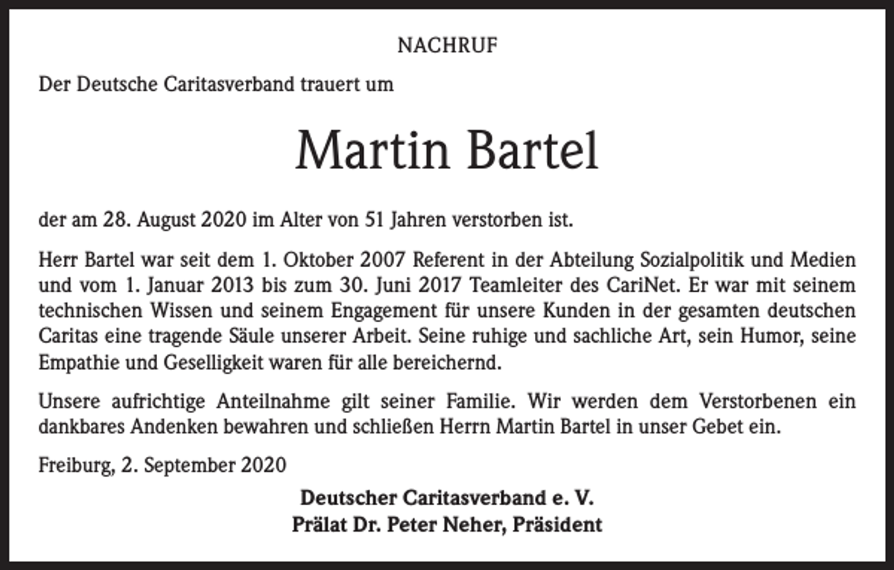 <p>NACHRUF<br />Der Deutsche Caritasverband trauert um</p><p>Martin Bartel<br />der am 28. August 2020 im Alter von 51 Jahren verstorben ist.<br />Herr Bartel war seit dem 1. Oktober 2007 Referent in der Abteilung Sozialpolitik und Medien<br />und vom 1. Januar 2013 bis zum 30. Juni 2017 Teamleiter des CariNet. Er war mit seinem<br />technischen Wissen und seinem Engagement für unsere Kunden in der gesamten deutschen<br />Caritas eine tragende Säule unserer Arbeit. Seine ruhige und sachliche Art, sein Humor, seine<br />Empathie und Geselligkeit waren für alle bereichernd.<br />Unsere aufrichtige Anteilnahme gilt seiner Familie. Wir werden dem Verstorbenen ein<br />dankbares Andenken bewahren und schließen Herrn Martin Bartel in unser Gebet ein.<br />Freiburg, 2. September 2020<br />Deutscher Caritasverband e. V.<br />Prälat Dr. Peter Neher, Präsident</p>