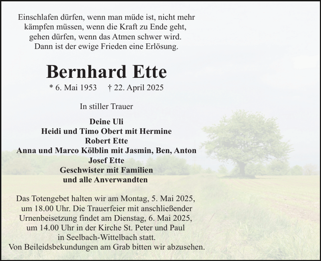 <p>Einschlafen dürfen, wenn man müde ist, nicht mehr<br />kämpfen müssen, wenn die Kraft zu Ende geht,<br />gehen dürfen, wenn das Atmen schwer wird.<br />Dann ist der ewige Frieden eine Erlösung.</p><p>Bernhard Ette<br />* 6. Mai 1953</p><p>† 22. April 2025</p><p>In stiller Trauer<br />Deine Uli<br />Heidi und Timo Obert mit Hermine<br />Robert Ette<br />Anna und Marco Kölblin mit Jasmin, Ben, Anton<br />Josef Ette<br />Geschwister mit Familien<br />und alle Anverwandten<br />Das Totengebet halten wir am Montag, 5. Mai 2025,<br />um 18.00 Uhr. Die Trauerfeier mit anschließender<br />Urnenbeisetzung findet am Dienstag, 6. Mai 2025,<br />um 14.00 Uhr in der Kirche St. Peter und Paul<br />in Seelbach-Wittelbach statt.<br />Von Beileidsbekundungen am Grab bitten wir abzusehen.</p>