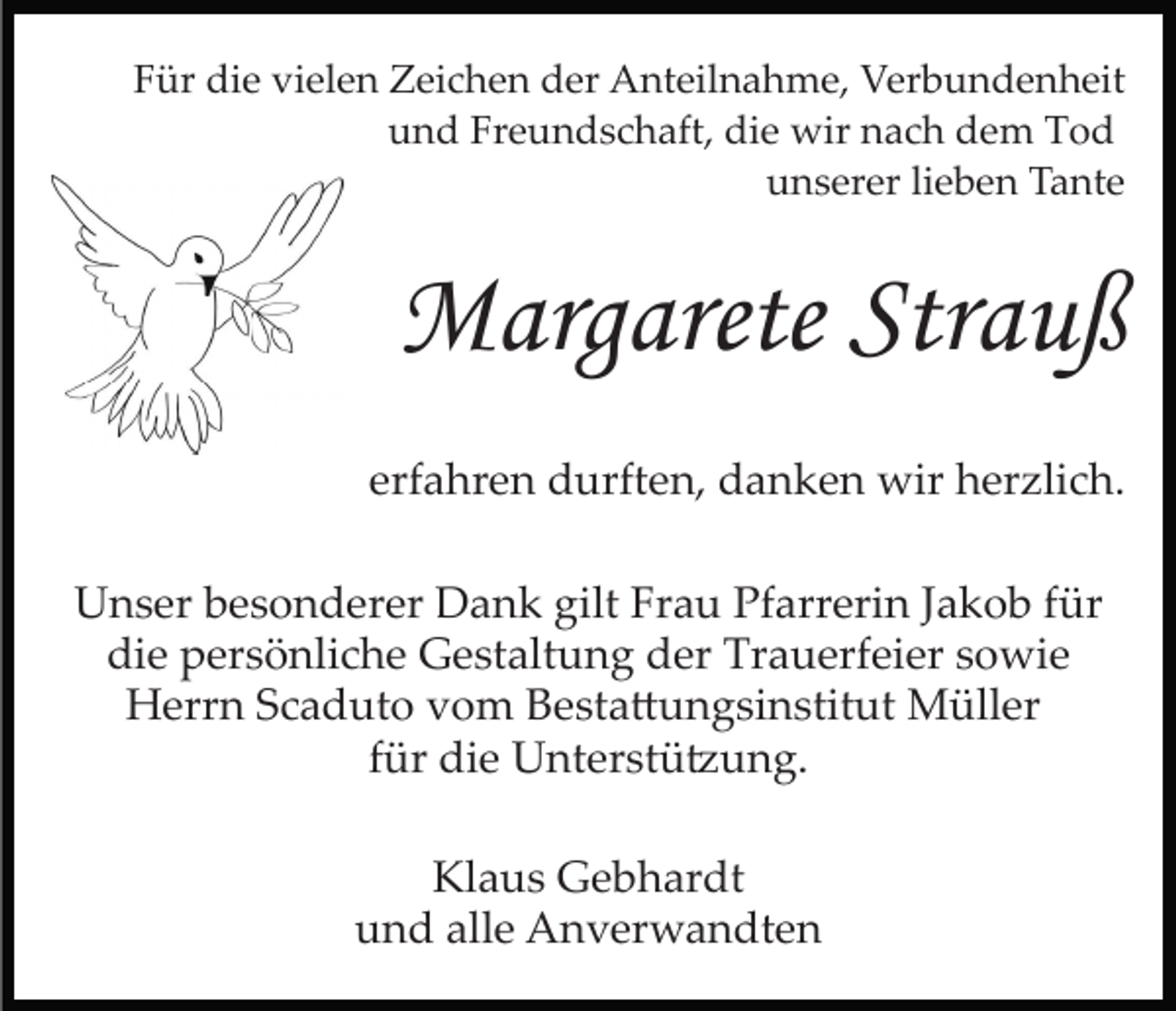 <p>Für die vielen Zeichen der Anteilnahme, Verbundenheit<br />und Freundschaft, die wir nach dem Tod<br />unserer lieben Tante</p><p>Margarete Strauß<br />erfahren durften, danken wir herzlich.<br />Unser besonderer Dank gilt Frau Pfarrerin Jakob für<br />die persönliche Gestaltung der Trauerfeier sowie<br />Herrn Scaduto vom Besta�ungsinstitut Müller<br />für die Unterstü�ung.<br />Klaus Gebhardt<br />und alle Anverwandten</p>
