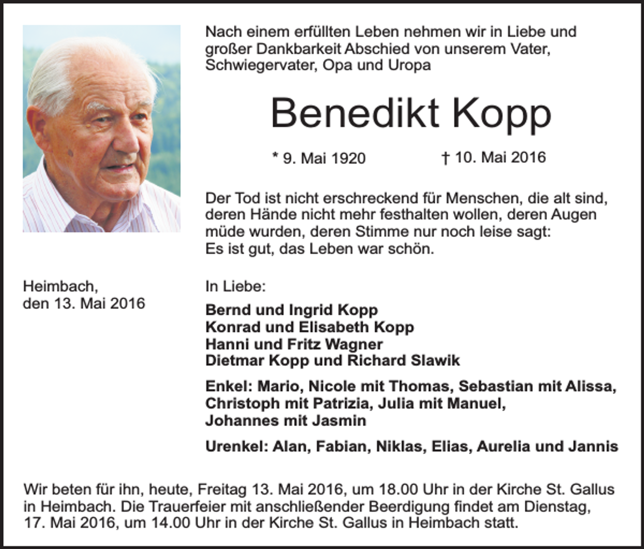 <p>Nach einem erfüllten Leben nehmen wir in Liebe und<br />großer Dankbarkeit Abschied von unserem Vater,<br />Schwiegervater, Opa und Uropa</p><p>Benedikt Kopp<br />* 9. Mai 1920</p><p>† 10. Mai 2016</p><p>Der Tod ist nicht erschreckend für Menschen, die alt sind,<br />deren Hände nicht mehr festhalten wollen, deren Augen<br />müde wurden, deren Stimme nur noch leise sagt:<br />Es ist gut, das Leben war schön.<br />Heimbach,<br />den 13. Mai 2016</p><p>In Liebe:<br />Bernd und Ingrid Kopp<br />Konrad und Elisabeth Kopp<br />Hanni und Fritz Wagner<br />Dietmar Kopp und Richard Slawik<br />Enkel: Mario, Nicole mit Thomas, Sebastian mit Alissa,<br />Christoph mit Patrizia, Julia mit Manuel,<br />Johannes mit Jasmin<br />Urenkel: Alan, Fabian, Niklas, Elias, Aurelia und Jannis</p><p>Wir beten für ihn, heute, Freitag 13. Mai 2016, um 18.00 Uhr in der Kirche St. Gallus<br />in Heimbach. Die Trauerfeier mit anschließender Beerdigung findet am Dienstag,<br />17. Mai 2016, um 14.00 Uhr in der Kirche St. Gallus in Heimbach statt.</p>