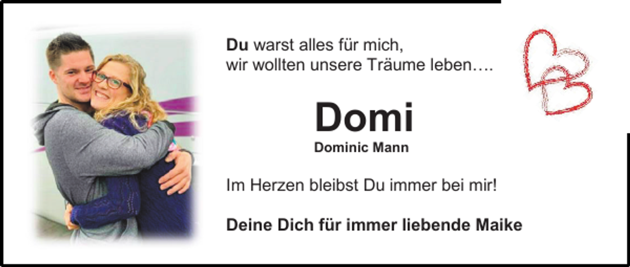 <p>Du warst alles für mich,<br />wir wollten unsere Träume leben….</p><p>Domi<br />Dominic Mann</p><p>Im Herzen bleibst Du immer bei mir!<br />Deine Dich für immer liebende Maike</p>