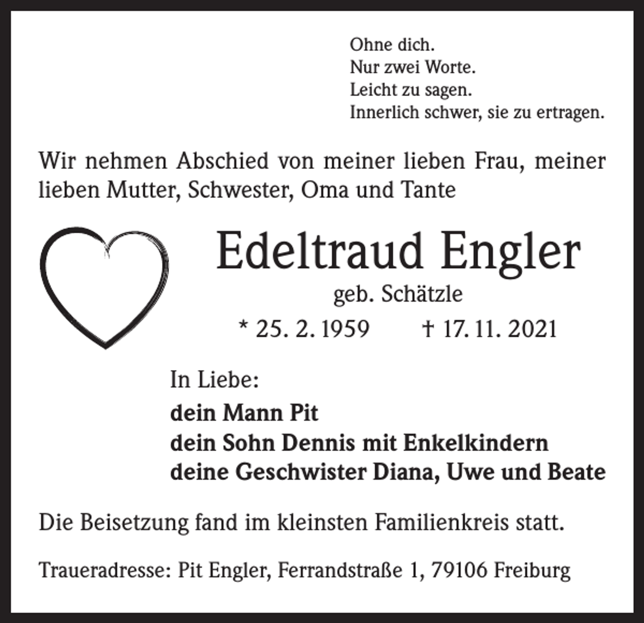 <p>Ohne dich.<br />Nur zwei Worte.<br />Leicht zu sagen.<br />Innerlich schwer, sie zu ertragen.</p><p>Wir nehmen Abschied von meiner lieben Frau, meiner<br />lieben Mutter, Schwester, Oma und Tante</p><p>Edeltraud Engler<br />geb. Schätzle<br />* 25. 2. 1959 † 17. 11. 2021</p><p>In Liebe:<br />dein Mann Pit<br />dein Sohn Dennis mit Enkelkindern<br />deine Geschwister Diana, Uwe und Beate<br />Die Beisetzung fand im kleinsten Familienkreis statt.<br />Traueradresse: Pit Engler, Ferrandstraße 1, 79106 Freiburg</p>