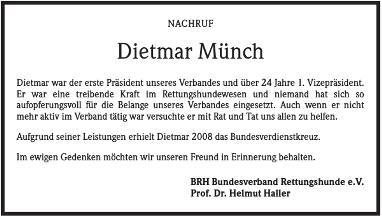 <p>NACHRUF</p><p>Dietmar Münch<br />Dietmar war der erste Präsident unseres Verbandes und über 24 Jahre 1. Vizepräsident.<br />Er war eine treibende Kraft im Rettungshundewesen und niemand hat sich so<br />aufopferungsvoll für die Belange unseres Verbandes eingesetzt. Auch wenn er nicht<br />mehr aktiv im Verband tätig war versuchte er mit Rat und Tat uns allen zu helfen.<br />Aufgrund seiner Leistungen erhielt Dietmar 2008 das Bundesverdienstkreuz.<br />Im ewigen Gedenken möchten wir unseren Freund in Erinnerung behalten.<br />BRH Bundesverband Rettungshunde e.V.<br />Prof. Dr. Helmut Haller</p>