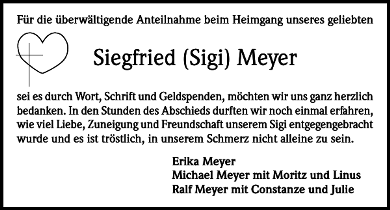 <p>Für die überwältigende Anteilnahme beim Heimgang unseres geliebten</p><p>Siegfried (Sigi) Meyer<br />sei es durch Wort, Schrift und Geldspenden, möchten wir uns ganz herzlich<br />bedanken. In den Stunden des Abschieds durften wir noch einmal erfahren,<br />wie viel Liebe, Zuneigung und Freundschaft unserem Sigi entgegengebracht<br />wurde und es ist tröstlich, in unserem Schmerz nicht alleine zu sein.<br />Erika Meyer<br />Michael Meyer mit Moritz und Linus<br />Ralf Meyer mit Constanze und Julie</p>
