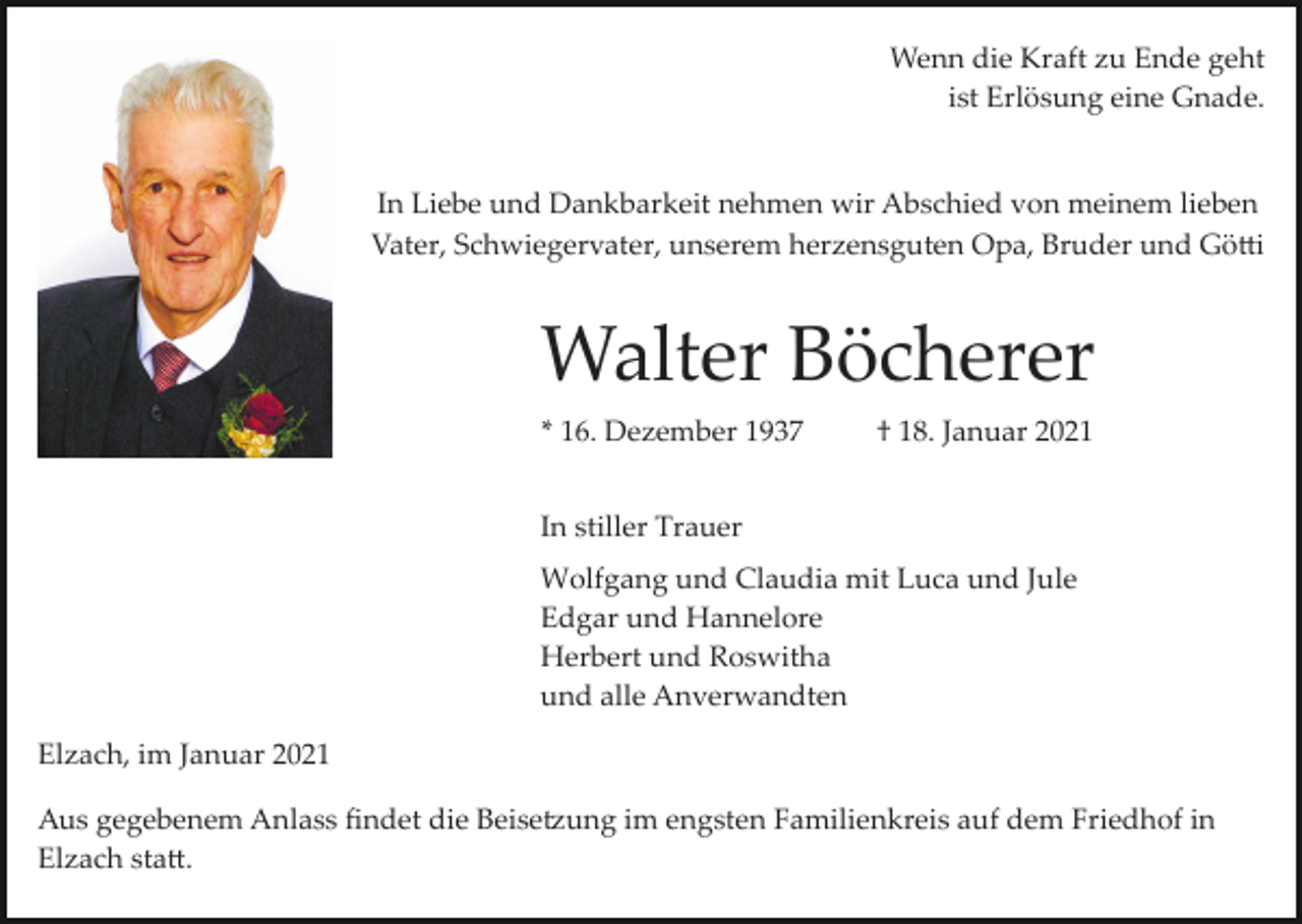 <p>Wenn die Kraft zu Ende geht<br />ist Erlösung eine Gnade.</p><p>In Liebe und Dankbarkeit nehmen wir Abschied von meinem lieben<br />Vater, Schwiegervater, unserem herzensguten Opa, Bruder und Gö�i</p><p>Walter Böcherer<br />* 16. Dezember 1937</p><p>† 18. Januar 2021</p><p>In stiller Trauer<br />Wolfgang und Claudia mit Luca und Jule<br />Edgar und Hannelore<br />Herbert und Roswitha<br />und alle Anverwandten<br />Elzach, im Januar 2021<br />Aus gegebenem Anlass ﬁndet die Beise�ung im engsten Familienkreis auf dem Friedhof in<br />Elzach sta�.</p>