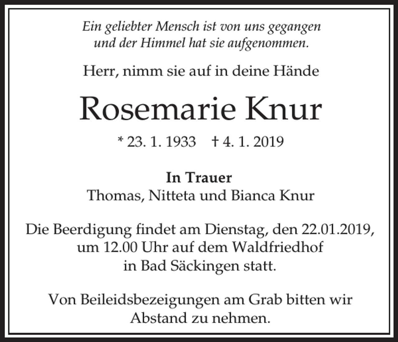 <p>Ein geliebter Mensch ist von uns gegangen<br />und der Himmel hat sie aufgenommen.</p><p>Herr, nimm sie auf in deine Hände</p><p>Rosemarie Knur<br />* 23. 1. 1933</p><p>† 4. 1. 2019</p><p>In Trauer<br />Thomas, Nitteta und Bianca Knur<br />Die Beerdigung findet am Dienstag, den 22.01.2019,<br />um 12.00 Uhr auf dem Waldfriedhof<br />in Bad Säckingen statt.<br />Von Beileidsbezeigungen am Grab bitten wir<br />Abstand zu nehmen.</p>