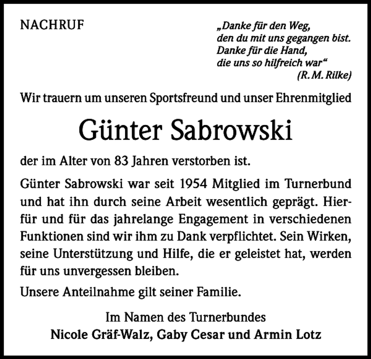 <p>NACHRUF</p><p>„Danke für den Weg,</p><p>den du mit uns gegangen bist.</p><p>Danke für die Hand,</p><p>die uns so hilfreich war“</p><p>(R. M. Rilke)</p><p>Wir trauern um unseren Sportsfreund und unser Ehrenmitglied</p><p>Günter Sabrowski<br />der im Alter von 83 Jahren verstorben ist.<br />Günter Sabrowski war seit 1954 Mitglied im Turnerbund<br />und hat ihn durch seine Arbeit wesentlich geprägt. Hierfür und für das jahrelange Engagement in verschiedenen<br />Funktionen sind wir ihm zu Dank verpflichtet. Sein Wirken,<br />seine Unterstützung und Hilfe, die er geleistet hat, werden<br />für uns unvergessen bleiben.<br />Unsere Anteilnahme gilt seiner Familie.<br />Im Namen des Turnerbundes<br />Nicole Gräf-Walz, Gaby Cesar und Armin Lotz</p>
