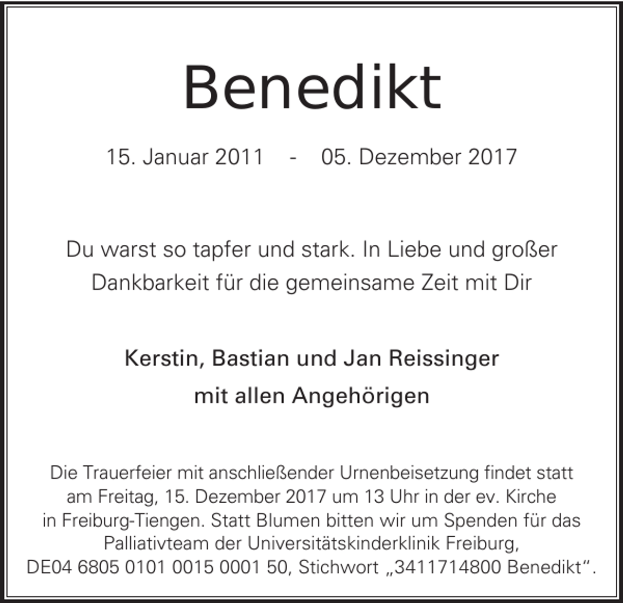 <p>BBenedikt<br />e n e di kt<br />115.<br />5. JJanuar<br />a n u ar 22011<br />0 --</p><p>005.<br />5. Dezember<br />D e z e m b er 22</p><p>DDu<br />u warst<br />w ar st sso<br />o t tapfer<br />a pf er uund<br />n d ststark.<br />ar k. I In<br />n LiLiebe<br />e b e uund<br />n d grgroßer<br />o ß er<br />DDankbarkeit<br />a n k b ar k eit f für<br />ür didie<br />e ggemeinsame<br />e m ei n s a m e ZZeit<br />eit mit<br />mit Dir<br />Dir<br />KKerstin,<br />er sti n, BBastian<br />a sti a n uund<br />n d JJan<br />a n RReissinger<br />ei s si n g er<br />mitallallen<br />mit<br />e n AAngehörigen<br />n g e h öri g e n<br />Die<br />Di<br />e TrTrauerfeier<br />a u erf ei er mit<br />mit aanschließender<br />n s c hli e ß e n d er Ur<br />Urnenbeisetzung<br />n e n b ei s et z u n g fifindet<br />n d et ststatt<br />att<br />aam<br />m Freitag,<br />Fr eit a g, 15.<br />1 5. Dezember<br />D e z e m b er 2017<br />2 0 1 7 um<br />u m 13<br />1 3 Uhr<br />U hr iin<br />n der<br />d er ev.<br />e v. Kirche<br />Kir c h e<br />iinn Freiburg-Tiengen.<br />Fr ei b ur g- Ti e n g e n. Statt<br />St att Blumen<br />Bl u m e n bitten<br />bitt e n wir<br />wir um<br />u m Spenden<br />S p e n d e n für<br />f ür das<br />das<br />PPalliativteam<br />alli ati vt e a m dder<br />er Universitätskinderklinik<br />U ni v er sit ät s ki n d er kli ni k Fr<br />Freiburg,<br />ei b ur g,<br />DDE04<br />E 0 4 66805<br />8 0 5 0010 0 1 00015<br />0 1 5 00001<br />1 550,<br />0, Sti<br />Stichwort<br />c h w ort „„3411714800<br />3 4 7 1 4 8 BBenedikt“.<br />e n e di kt “.</p>