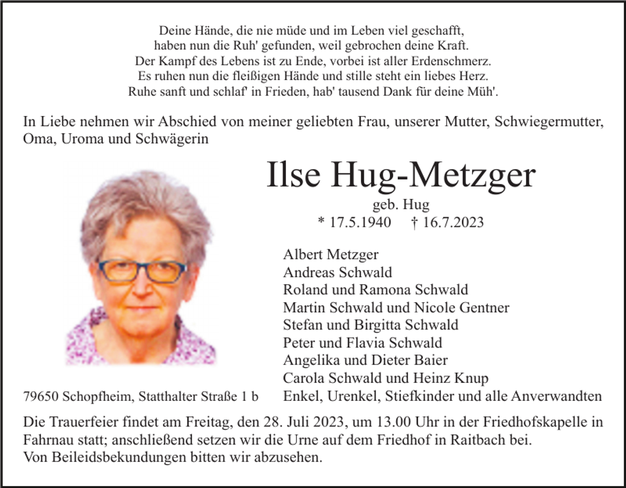 <p>Deine Hände, die nie müde und im Leben viel geschafft,<br />haben nun die Ruh' gefunden, weil gebrochen deine Kraft.<br />Der Kampf des Lebens ist zu Ende, vorbei ist aller Erdenschmerz.<br />Es ruhen nun die fleißigen Hände und stille steht ein liebes Herz.<br />Ruhe sanft und schlaf' in Frieden, hab' tausend Dank für deine Müh'.</p><p>In Liebe nehmen wir Abschied von meiner geliebten Frau, unserer Mutter, Schwiegermutter,<br />Oma, Uroma und Schwägerin</p><p>Ilse Hug-Metzger<br />geb. Hug<br />* 17.5.1940 † 16.7.2023</p><p>79650 Schopfheim, Statthalter Straße 1 b</p><p>Albert Metzger<br />Andreas Schwald<br />Roland und Ramona Schwald<br />Martin Schwald und Nicole Gentner<br />Stefan und Birgitta Schwald<br />Peter und Flavia Schwald<br />Angelika und Dieter Baier<br />Carola Schwald und Heinz Knup<br />Enkel, Urenkel, Stiefkinder und alle Anverwandten</p><p>Die Trauerfeier findet am Freitag, den 28. Juli 2023, um 13.00 Uhr in der Friedhofskapelle in<br />Fahrnau statt; anschließend setzen wir die Urne auf dem Friedhof in Raitbach bei.<br />Von Beileidsbekundungen bitten wir abzusehen.</p>