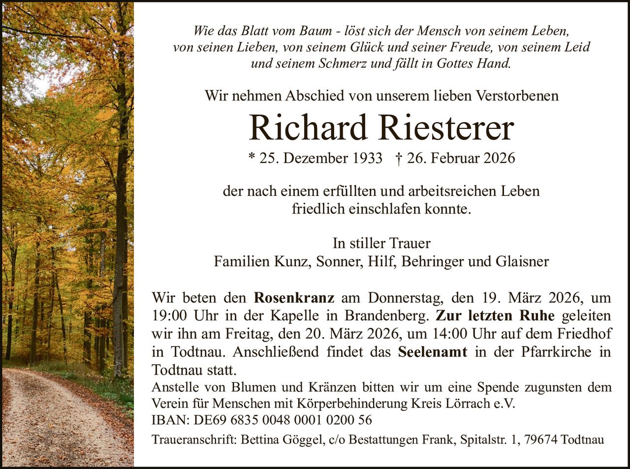 Wie das Blatt vom Baum - löst sich der Mensch von seinem Leben,
von seinen Lieben, von seinem Glück und seiner Freude, von seinem Leid
und seinem Schmerz und fällt in Gottes Hand.

Wir nehmen Abschied von unserem lieben Verstorbenen

Richard Riesterer
* 25. Dezember 1933 † 26. Februar 2026
der nach einem erfüllten und arbeitsreichen Leben
friedlich einschlafen konnte.
In stiller Trauer
Familien Kunz, Sonner, Hilf, Behringer und Glaisner
Wir beten den Rosenkranz am Donnerstag, den 19. März 2026, um
19:00 Uhr in der Kapelle in Brandenberg. Zur letzten Ruhe geleiten
wir ihn am Freitag, den 20. März 2026, um 14:00 Uhr auf dem Friedhof
in Todtnau. Anschließend findet das Seelenamt in der Pfarrkirche in
Todtnau statt.
Anstelle von Blumen und Kränzen bitten wir um eine Spende zugunsten dem
Verein für Menschen mit Körperbehinderung Kreis Lörrach e.V.
IBAN: DE69 6835 0048 0001 0200 56
Traueranschrift: Bettina Göggel, c/o Bestattungen Frank, Spitalstr. 1, 79674 Todtnau