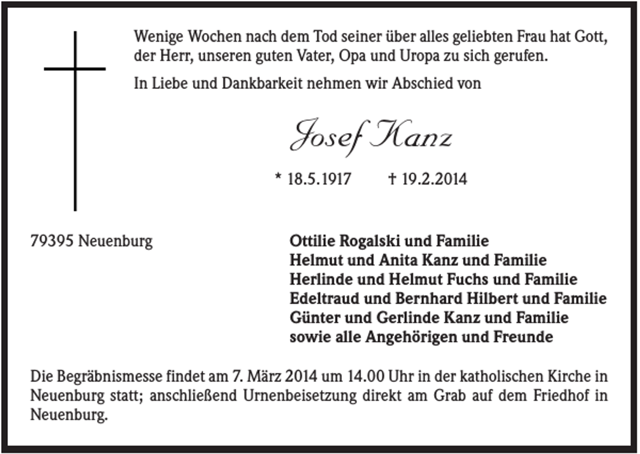 <p>Wenige Wochen nach dem Tod seiner über alles geliebten Frau hat Gott,<br />der Herr, unseren guten Vater, Opa und Uropa zu sich gerufen.<br />In Liebe und Dankbarkeit nehmen wir Abschied von</p><p>Josef Kanz<br />* 18.5.1919395 Neuenburg</p><p>† 19.2.2014</p><p>Ottilie Rogalski und Familie<br />Helmut und Anita Kanz und Familie<br />Herlinde und Helmut Fuchs und Familie<br />Edeltraud und Bernhard Hilbert und Familie<br />Günter und Gerlinde Kanz und Familie<br />sowie alle Angehörigen und Freunde</p><p>Die Begräbnismesse findet am 7. März 2014 um 14.00 Uhr in der katholischen Kirche in<br />Neuenburg statt; anschließend Urnenbeisetzung direkt am Grab auf dem Friedhof in<br />Neuenburg.</p>