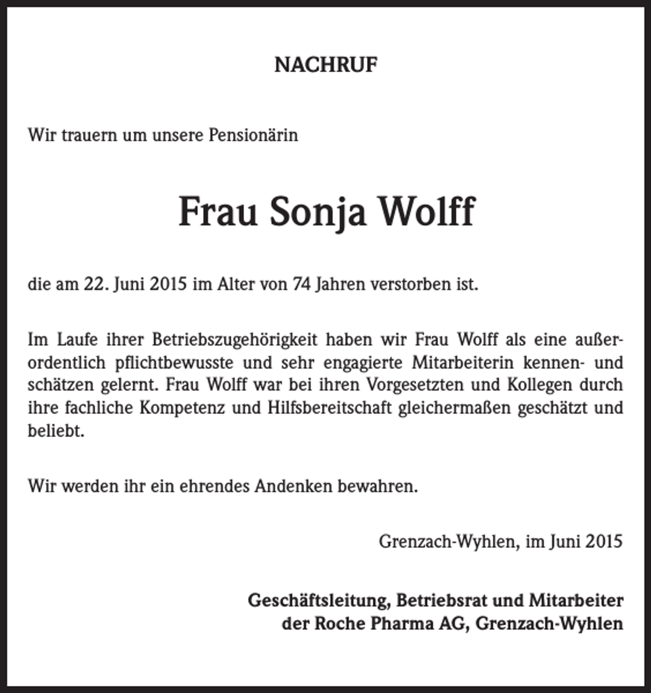 <p>NACHRUF<br />Wir trauern um unsere Pensionärin</p><p>Frau Sonja Wolff<br />die am 22. Juni 2015 im Alter von 74 Jahren verstorben ist.<br />Im Laufe ihrer Betriebszugehörigkeit haben wir Frau Wolff als eine außer­<br />ordentlich pflichtbewusste und sehr engagierte Mitarbeiterin kennen- und<br />schätzen gelernt. Frau Wolff war bei ihren Vorgesetzten und Kollegen durch<br />ihre fachliche Kompetenz und Hilfsbereitschaft gleichermaßen geschätzt und<br />beliebt.<br />Wir werden ihr ein ehrendes Andenken bewahren.</p><p>Grenzach-Wyhlen, im Juni 2015<br />Geschäftsleitung, Betriebsrat und Mitarbeiter<br />der Roche Pharma AG, Grenzach-Wyhlen</p>