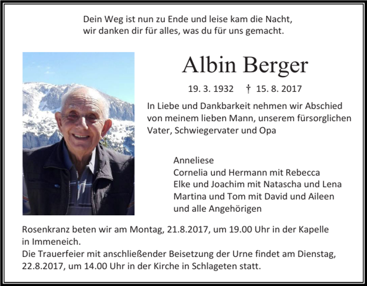 <p>Dein Weg ist nun zu Ende und leise kam die Nacht,<br />wir danken dir für alles, was du für uns gemacht.</p><p>Albin Berger<br />19. 3. Mann<br />1932 † 15. 8. 2017<br />Der Herr hat meinen geliebten<br />In Liebe und Dankbarkeit nehmen wir Abschied<br />von meinem lieben Mann, unserem fürsorglichen<br />Vater, Schwiegervater und Opa</p><p>Ehrfried Braun</p><p>Anneliese<br />*12.11.1943 + 24.09.2016</p><p>Cornelia und Hermann mit Rebecca<br />Elke und Joachim mit Natascha und Lena<br />Martina und Tom mit David und Aileen<br />zu sich in sein letztes Zuhause geholt.<br />und alle Angehörigen<br />Rosenkranz beten wir am Montag, 21.8.2017, um 19.00 Uhr in der Kapelle<br />in Immeneich.<br />Wir nehmen in Liebe und Dankbarkeit Abschied.<br />Die Trauerfeier mit anschließender Beisetzung der Urne findet am Dienstag,<br />22.8.2017, um 14.00 Uhr in der Kirche in Schlageten statt.</p>