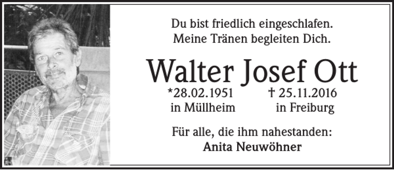 <p>Du bist friedlich eingeschlafen.<br />Meine Tränen begleiten Dich.</p><p>Walter Josef Ott<br />*28.02.1951<br />in Müllheim</p><p>† 25.11.2016<br />in Freiburg</p><p>Für alle, die ihm nahestanden:<br />Anita Neuwöhner</p>