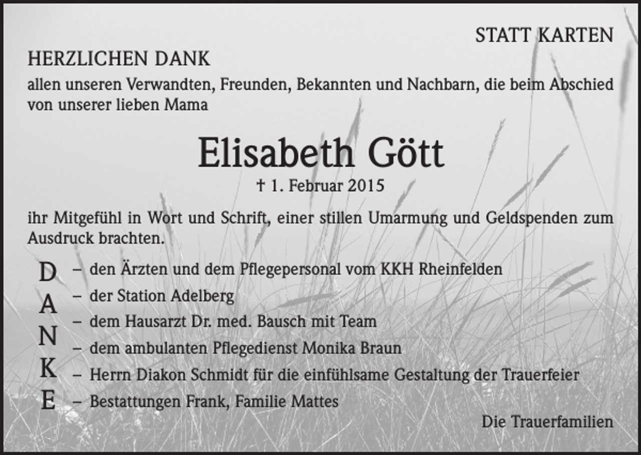<p>STATT KARTEN</p><p>HERZLICHEN DANK</p><p>allen unseren Verwandten, Freunden, Bekannten und Nachbarn, die beim Abschied<br />von unserer lieben Mama</p><p>Elisabeth Gött<br />† 1. Februar 2015</p><p>ihr Mitgefühl in Wort und Schrift, einer stillen Umarmung und Geldspenden zum<br />Ausdruck brachten.</p><p>D<br />A<br />N<br />K<br />E</p><p>– den Ärzten und dem Pflegepersonal vom KKH Rheinfelden<br />– der Station Adelberg<br />– dem Hausarzt Dr. med. Bausch mit Team<br />– dem ambulanten Pflegedienst Monika Braun<br />– Herrn Diakon Schmidt für die einfühlsame Gestaltung der Trauerfeier<br />– Bestattungen Frank, Familie Mattes<br />Die Trauerfamilien</p>