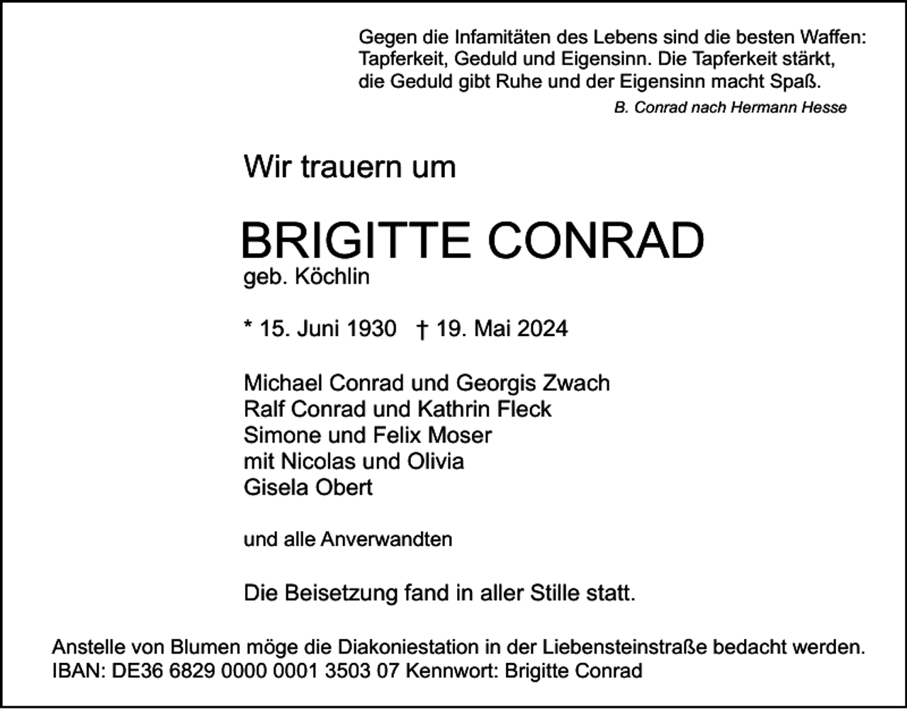 <p>Gegen die Infamitäten des Lebens sind die besten Waffen:<br />Tapferkeit, Geduld und Eigensinn. Die Tapferkeit stärkt,<br />die Geduld gibt Ruhe und der Eigensinn macht Spaß.<br />B. Conrad nach Hermann Hesse</p><p>Wir trauern um</p><p>BRIGITTE CONRAD<br />geb. Köchlin</p><p>* 15. Juni 1930 † 19. Mai 2024<br />Michael Conrad und Georgis Zwach<br />Ralf Conrad und Kathrin Fleck<br />Simone und Felix Moser<br />mit Nicolas und Olivia<br />Gisela Obert<br />und alle Anverwandten</p><p>Die Beisetzung fand in aller Stille statt.<br />Anstelle von Blumen möge die Diakoniestation in der Liebensteinstraße bedacht werden.<br />IBAN: DE3829 01 3503 07 Kennwort: Brigitte Conrad</p>