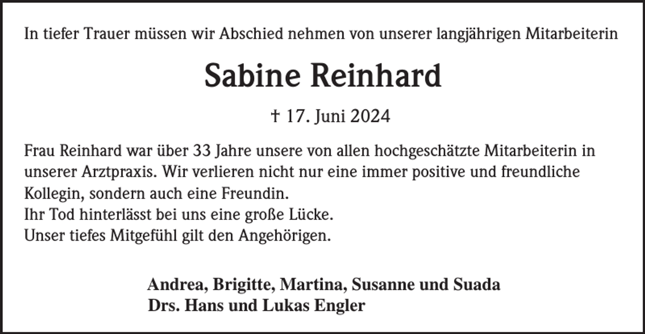 <p>In tiefer Trauer müssen wir Abschied nehmen von unserer langjährigen Mitarbeiterin</p><p>Sabine Reinhard<br />† 17. Juni 2024<br />Frau Reinhard war über 33 Jahre unsere von allen hochgeschätzte Mitarbeiterin in<br />unserer Arztpraxis. Wir verlieren nicht nur eine immer positive und freundliche<br />Kollegin, sondern auch eine Freundin.<br />Ihr Tod hinterlässt bei uns eine große Lücke.<br />Unser tiefes Mitgefühl gilt den Angehörigen.<br />Andrea, Brigitte, Martina, Susanne und Suada<br />Drs. Hans und Lukas Engler</p>