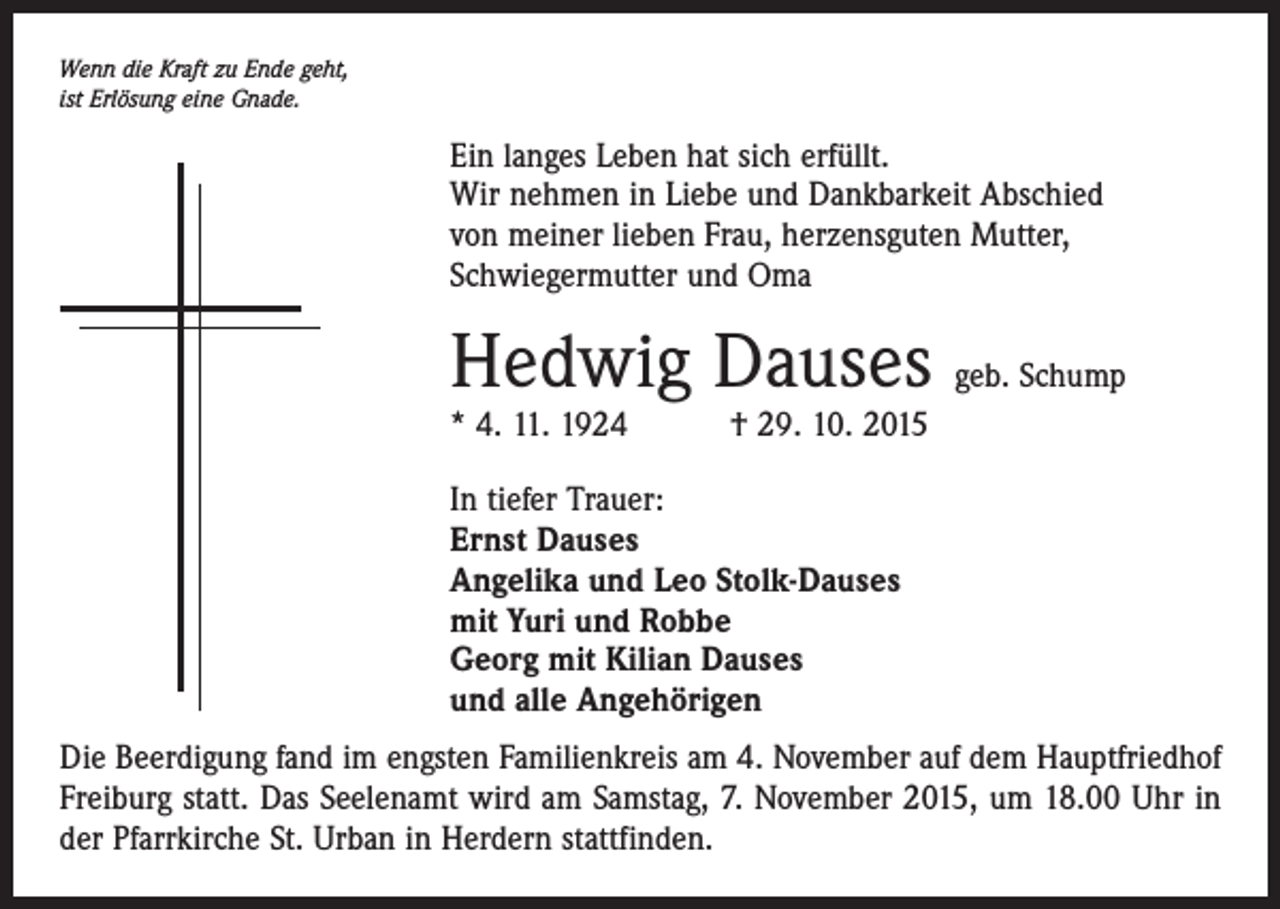 <p>Wenn die Kraft zu Ende geht,<br />ist Erlösung eine Gnade.</p><p>Ein langes Leben hat sich erfüllt.<br />Wir nehmen in Liebe und Dankbarkeit Abschied<br />von meiner lieben Frau, herzensguten Mutter,<br />Schwiegermutter und Oma</p><p>Hedwig Dauses geb. Schump<br />* 4. 11. 1924 † 29. 10. 2015<br />In tiefer Trauer:<br />Ernst Dauses<br />Angelika und Leo Stolk-Dauses<br />mit Yuri und Robbe<br />Georg mit Kilian Dauses<br />und alle Angehörigen<br />Die Beerdigung fand im engsten Familienkreis am 4. November auf dem Hauptfriedhof<br />Freiburg statt. Das Seelenamt wird am Samstag, 7. November 2015, um ­18.00 Uhr in<br />der Pfarrkirche St. Urban in Herdern stattfinden.</p>