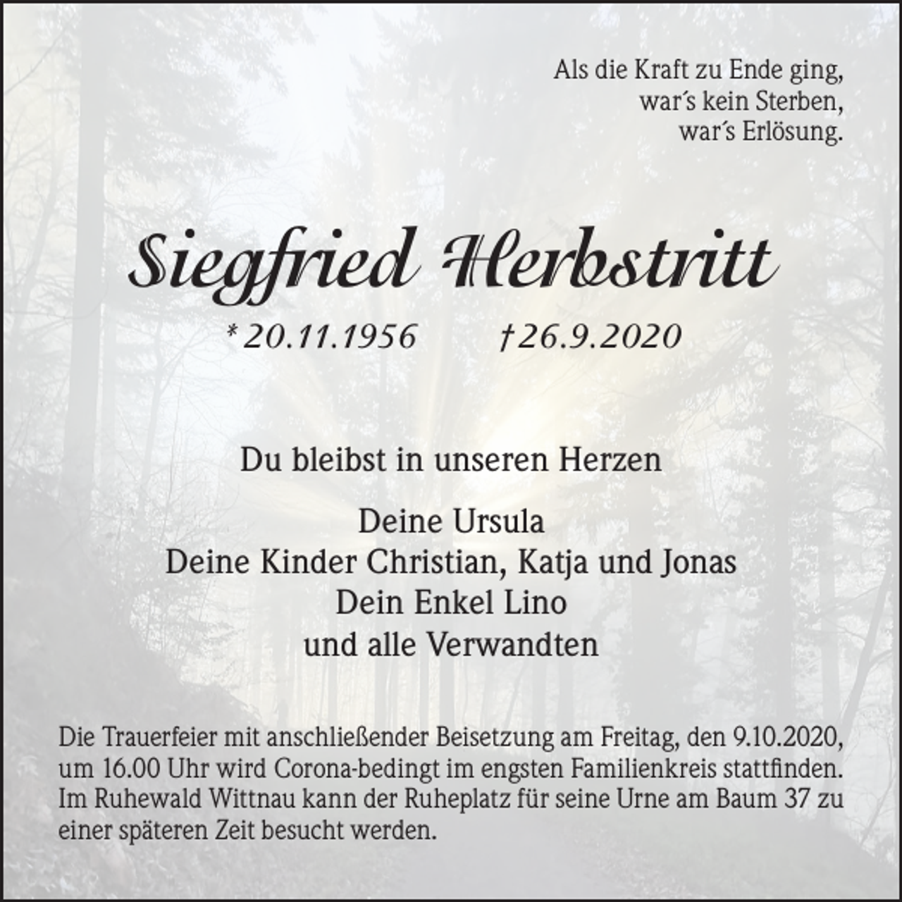 <p>Als die Kraft zu Ende ging,<br />war´s kein Sterben,<br />war´s Erlösung.</p><p>Siegfried Herbstritt<br />* 20.11.1956</p><p>†26.9.2020</p><p>Du bleibst in unseren Herzen<br />Deine Ursula<br />Deine Kinder Christian, Katja und Jonas<br />Dein Enkel Lino<br />und alle Verwandten<br />Die Trauerfeier mit anschließender Beisetzung am Freitag, den 9.10.2020,<br />um 16.00 Uhr wird Corona-bedingt im engsten Familienkreis stattfinden.<br />Im Ruhewald Wittnau kann der Ruheplatz für seine Urne am Baum 37 zu<br />einer späteren Zeit besucht werden.</p>