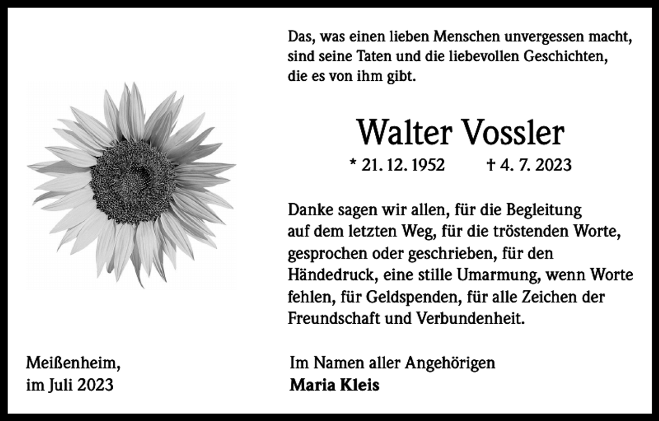 <p>Das, was einen lieben Menschen unvergessen macht,<br />sind seine Taten und die liebevollen Geschichten,<br />die es von ihm gibt.</p><p>Walter Vossler<br />* 21. 12. 1952</p><p>† 4. 7. 2023</p><p>Danke sagen wir allen, für die Begleitung<br />auf dem letzten Weg, für die tröstenden Worte,<br />gesprochen oder geschrieben, für den<br />Händedruck, eine stille Umarmung, wenn Worte<br />fehlen, für Geldspenden, für alle Zeichen der<br />Freundschaft und Verbundenheit.<br />Meißenheim,<br />im Juli 2023</p><p>Im Namen aller Angehörigen<br />Maria Kleis</p>