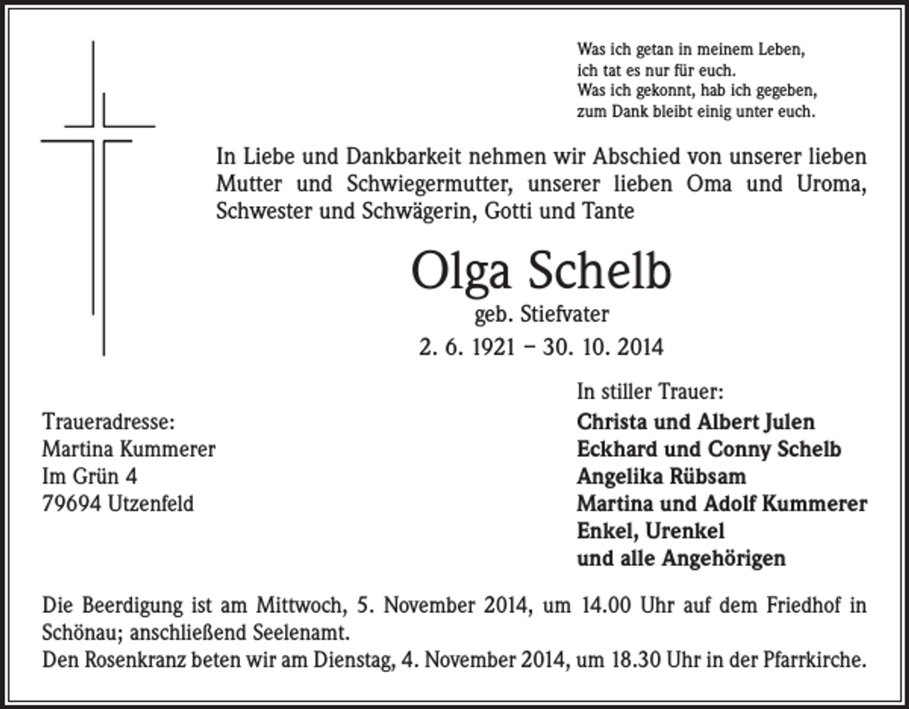 <p>Was ich getan in meinem Leben,<br />ich tat es nur für euch.<br />Was ich gekonnt, hab ich gegeben,<br />zum Dank bleibt einig unter euch.</p><p>In Liebe und Dankbarkeit nehmen wir Abschied von unserer lieben<br />Mutter und Schwiegermutter, unserer lieben Oma und Uroma,<br />Schwester und Schwägerin, Gotti und Tante</p><p>Olga Schelb<br />geb. Stiefvater<br />2. 6. 1921 – 30. 10. 2014</p><p>Traueradresse:<br />Martina Kummerer<br />Im Grün 4<br />79694 Utzenfeld</p><p>In stiller Trauer:<br />Christa und Albert Julen<br />Eckhard und Conny Schelb<br />Angelika Rübsam<br />Martina und Adolf Kummerer<br />Enkel, Urenkel<br />und alle Angehörigen</p><p>Die Beerdigung ist am Mittwoch, 5. November 2014, um 14.00 Uhr auf dem Friedhof in<br />Schönau; anschließend Seelenamt.<br />Den Rosenkranz beten wir am Dienstag, 4. November 2014, um 18.30 Uhr in der Pfarrkirche.</p>