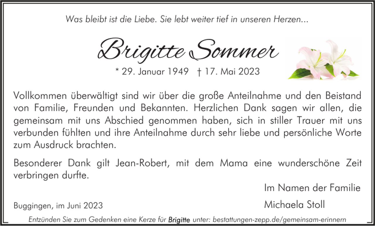 <p>Was bleibt ist die Liebe. Sie lebt weiter tief in unseren Herzen...</p><p>Brigitte Sommer<br />* 29. Januar 1949 † 17. Mai 2023</p><p>Vollkommen überwältigt sind wir über die große Anteilnahme und den Beistand<br />von Familie, Freunden und Bekannten. Herzlichen Dank sagen wir allen, die<br />gemeinsam mit uns Abschied genommen haben, sich in stiller Trauer mit uns<br />verbunden fühlten und ihre Anteilnahme durch sehr liebe und persönliche Worte<br />zum Ausdruck brachten.<br />Besonderer Dank gilt Jean-Robert, mit dem Mama eine wunderschöne Zeit<br />verbringen durfte.<br />Im Namen der Familie<br />Buggingen, im Juni 2023<br />Entzünden Sie zum Gedenken eine Kerze für</p><p>Michaela Stoll<br />unter: bestattungen-zepp.de/gemeinsam-erinnern</p>