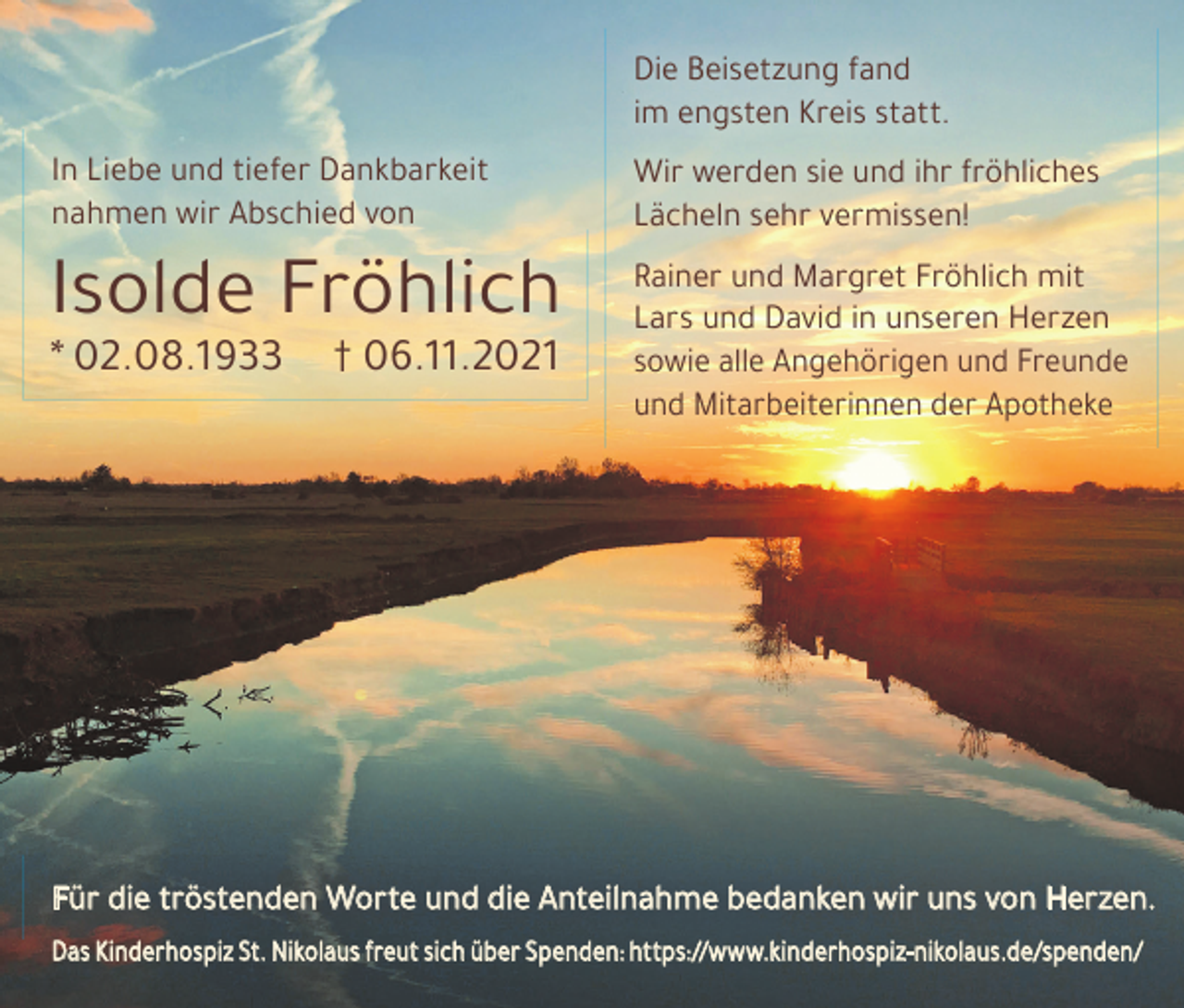 <p>Die Beisetzung fand<br />im engsten Kreis statt.<br />In Liebe und tiefer Dankbarkeit<br />nahmen wir Abschied von</p><p>Wir werden sie und ihr fröhliches<br />Lächeln sehr vermissen!</p><p>Isolde Fröhlich</p><p>Rainer und Margret Fröhlich mit<br />Lars und David in unseren Herzen<br />sowie alle Angehörigen und Freunde<br />und Mitarbeiterinnen der Apotheke</p><p>* 02.08.1933</p><p>† 06.11.2021</p><p>Für die tröstenden Worte und die Anteilnahme bedanken wir uns von Herzen.<br />Das Kinderhospiz St. Nikolaus freut sich über Spenden: https://www.kinderhospiz-nikolaus.de/spenden/</p>