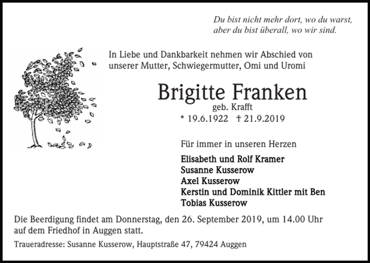 <p>Du bist nicht mehr dort, wo du warst,<br />aber du bist überall, wo wir sind.<br />In Liebe und Dankbarkeit nehmen wir Abschied von<br />unserer Mutter, Schwiegermutter, Omi und Uromi</p><p>Brigitte<br />Franken<br />geb. Krafft<br />* 19.6.1922 † 21.9.2019<br />Für immer in unseren Herzen</p><p>Die Beerdigung findet am Donnerstag, den 26. September 2019, um 14.00 Uhr<br />auf dem Friedhof in Auggen statt.<br />Traueradresse: Susanne Kusserow, Hauptstraße 47, 79424 Auggen</p>