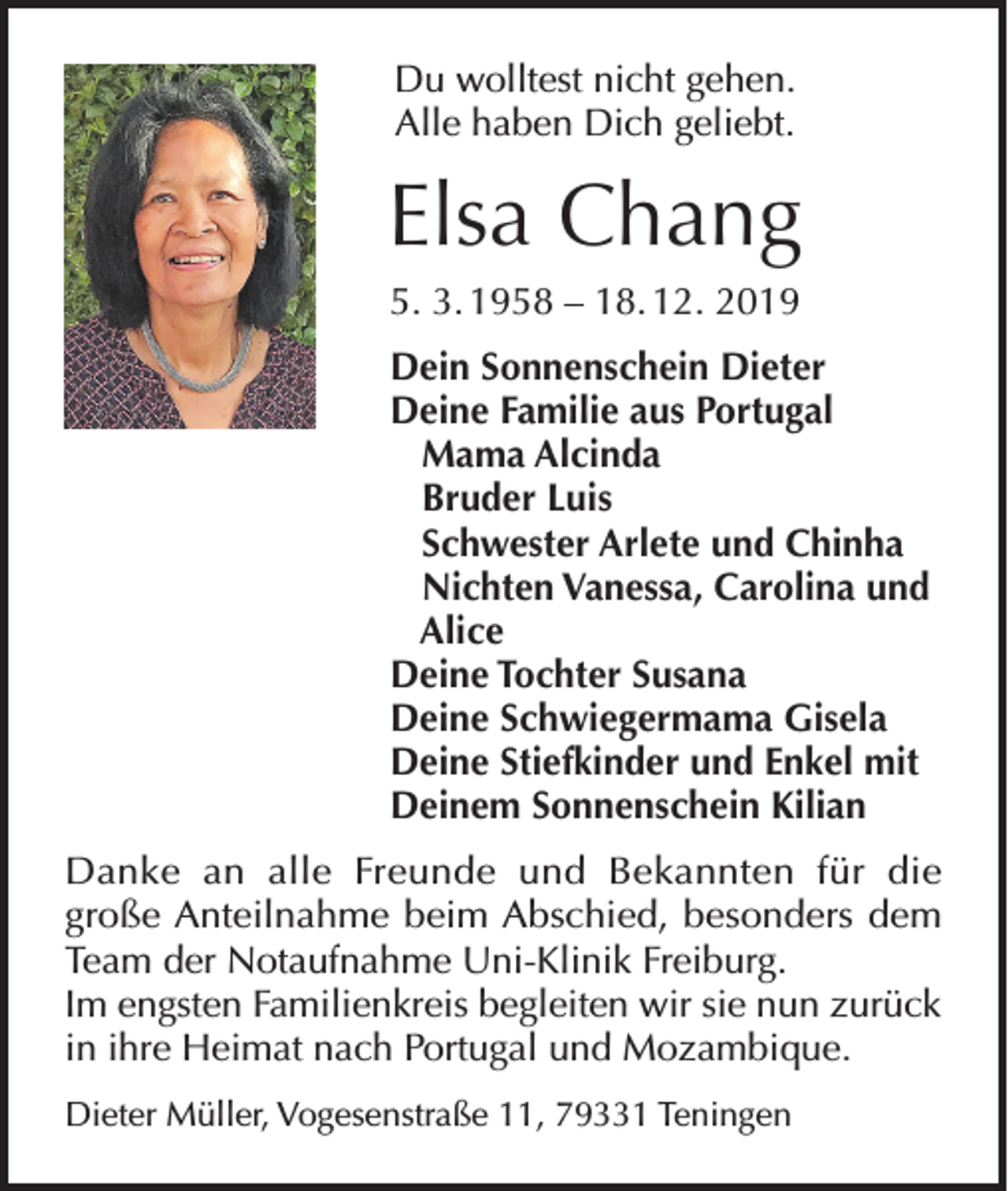 <p>Du wolltest nicht gehen.<br />Alle haben Dich geliebt.</p><p>Elsa Chang<br />5. 3. 1958 – 18. 12. 2019<br />Dein Sonnenschein Dieter<br />Deine Familie aus Portugal<br />Mama Alcinda<br />Bruder Luis<br />Schwester Arlete und Chinha<br />Nichten Vanessa, Carolina und<br />Alice<br />Deine Tochter Susana<br />Deine Schwiegermama Gisela<br />Deine Stiefkinder und Enkel mit<br />Deinem Sonnenschein Kilian<br />Danke an alle Freunde und Bekannten für die<br />große Anteilnahme beim Abschied, besonders dem<br />Team der Notaufnahme Uni-Klinik Freiburg.<br />Im engsten Familienkreis begleiten wir sie nun zurück<br />in ihre Heimat nach Portugal und Mozambique.<br />Dieter Müller, Vogesenstraße 11, 79331 Teningen</p>