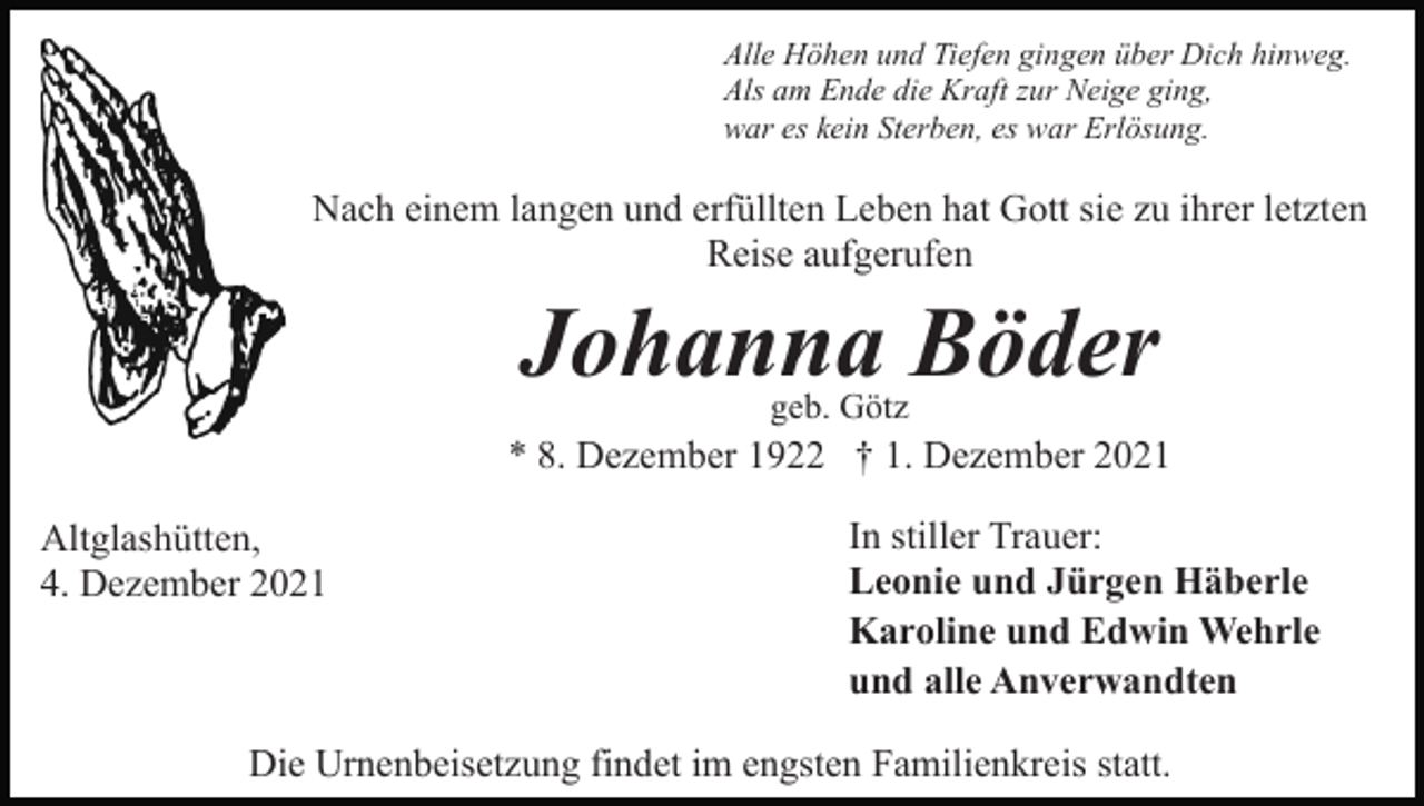 <p>Alle Höhen und Tiefen gingen über Dich hinweg.<br />Als am Ende die Kraft zur Neige ging,<br />war es kein Sterben, es war Erlösung.</p><p>Nach einem langen und erfüllten Leben hat Gott sie zu ihrer letzten<br />Reise aufgerufen</p><p>Johanna Böder<br />geb. Götz</p><p>* 8. Dezember 1922 † 1. Dezember 2021<br />Altglashütten,<br />4. Dezember 2021</p><p>In stiller Trauer:<br />Leonie und Jürgen Häberle<br />Karoline und Edwin Wehrle<br />und alle Anverwandten</p><p>Die Urnenbeisetzung findet im engsten Familienkreis statt.</p>