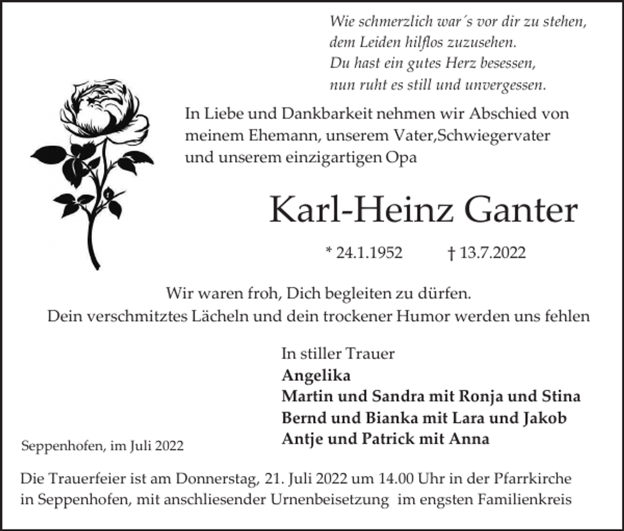<p>Wie schmerzlich war´s vor dir zu stehen,<br />dem Leiden hilflos zuzusehen.<br />Du hast ein gutes Herz besessen,<br />nun ruht es still und unvergessen.</p><p>In Liebe und Dankbarkeit nehmen wir Abschied von<br />meinem Ehemann, unserem Vater,Schwiegervater<br />und unserem einzigartigen Opa</p><p>Karl-Heinz Ganter<br />* 24.1.1952</p><p>† 13.7.2022</p><p>Wir waren froh, Dich begleiten zu dürfen.<br />Dein verschmitztes Lächeln und dein trockener Humor werden uns fehlen</p><p>Seppenhofen, im Juli 2022</p><p>In stiller Trauer<br />Angelika<br />Martin und Sandra mit Ronja und Stina<br />Bernd und Bianka mit Lara und Jakob<br />Antje und Patrick mit Anna</p><p>Die Trauerfeier ist am Donnerstag, 21. Juli 2022 um 14.00 Uhr in der Pfarrkirche<br />in Seppenhofen, mit anschliesender Urnenbeisetzung im engsten Familienkreis</p>