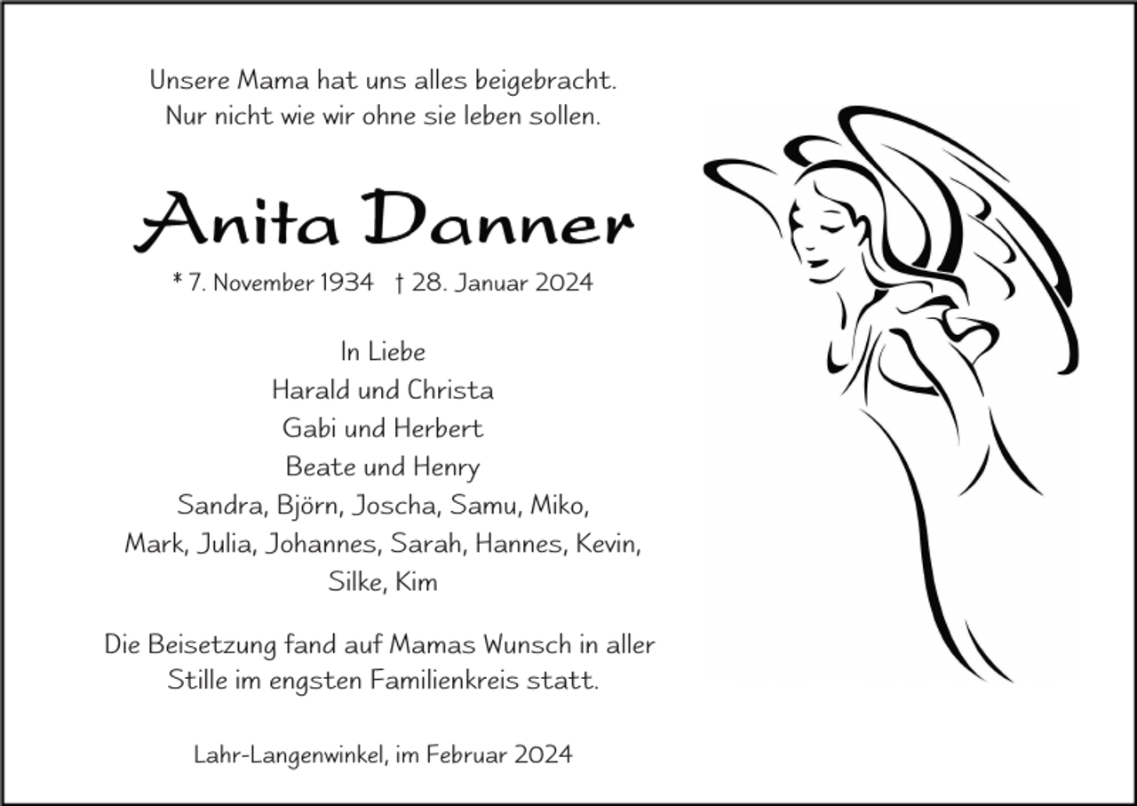 <p>Unsere Mama hat uns alles beigebracht.<br />Nur nicht wie wir ohne sie leben sollen.</p><p>* 7. November 1934 † 28. Januar 2024</p><p>In Liebe<br />Harald und Christa<br />Gabi und Herbert<br />Beate und Henry<br />Sandra, Björn, Joscha, Samu, Miko,<br />Mark, Julia, Johannes, Sarah, Hannes, Kevin,<br />Silke, Kim<br />Die Beisetzung fand auf Mamas Wunsch in aller<br />Stille im engsten Familienkreis statt.<br />Lahr-Langenwinkel, im Februar 2024</p>