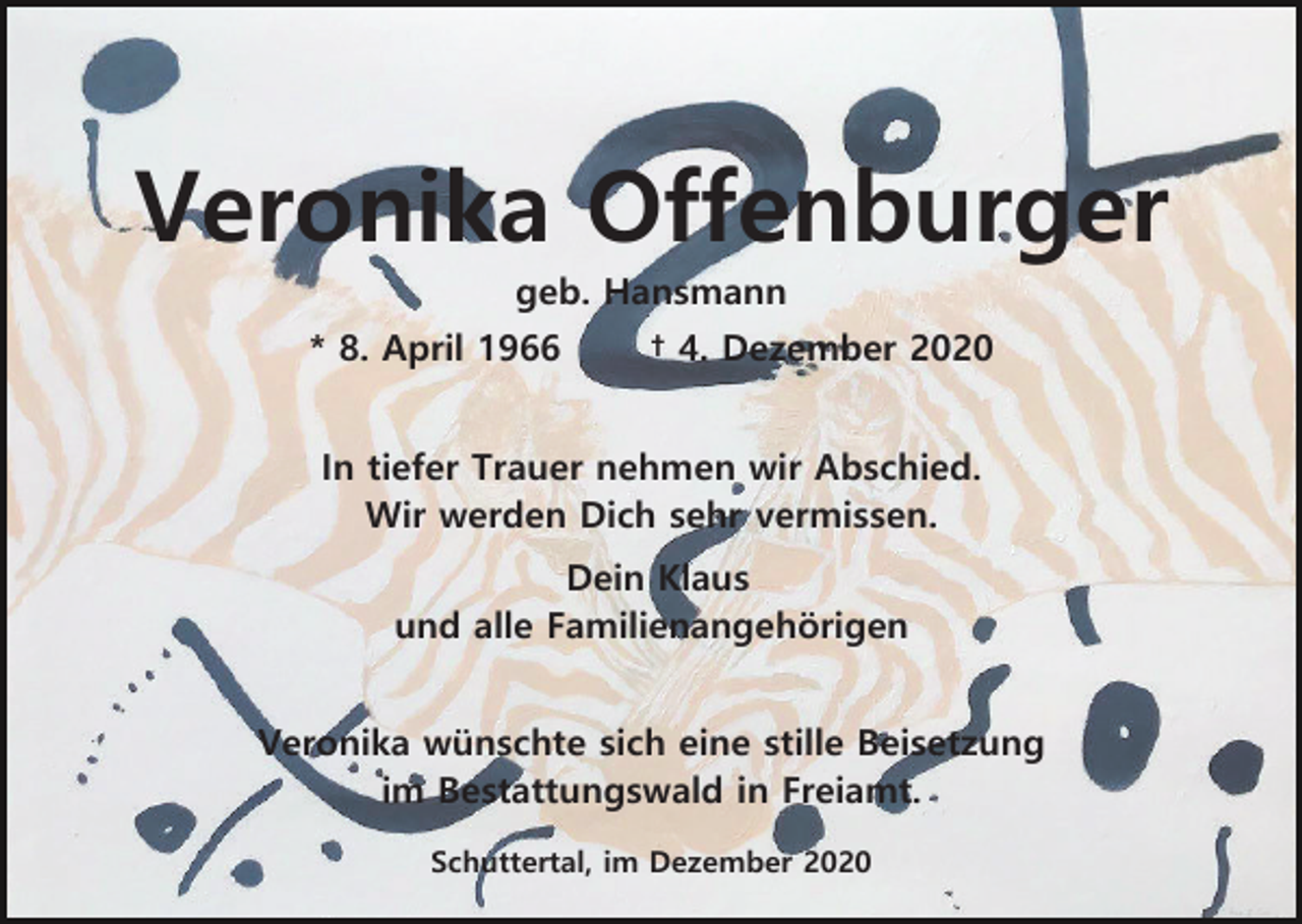 <p>Veronika Offenburger<br />geb. Hansmann<br />* 8. April 1966</p><p>† 4. Dezember 2020</p><p>In tiefer Trauer nehmen wir Abschied.<br />Wir werden Dich sehr vermissen.<br />Dein Klaus<br />und alle Familienangehörigen<br />Veronika wünschte sich eine stille Beisetzung<br />im Bestattungswald in Freiamt.<br />Schuttertal, im Dezember 2020</p>