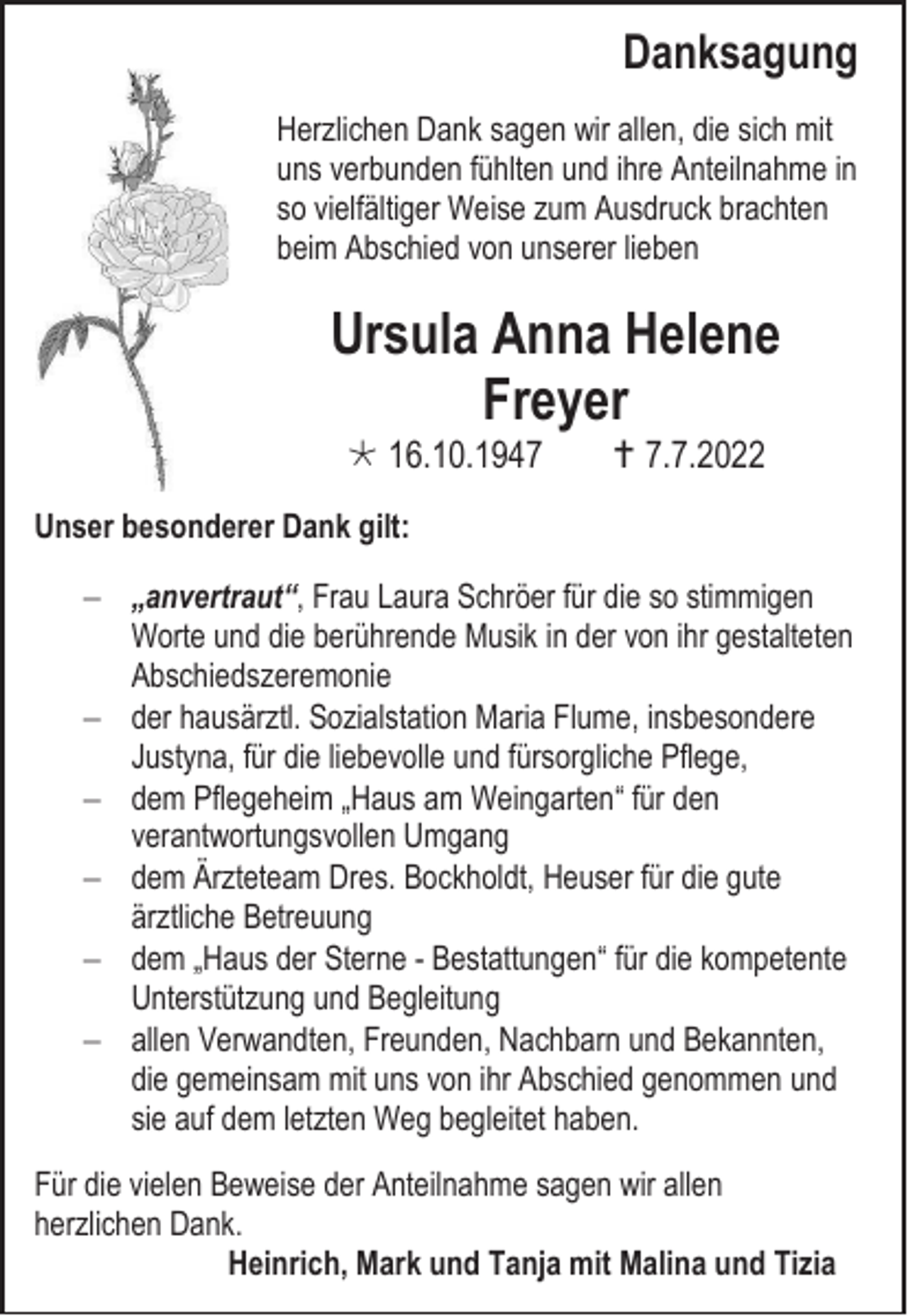 <p>Danksagung<br />Herzlichen Dank sagen wir allen, die sich mit<br />uns verbunden fühlten und ihre Anteilnahme in<br />so vielfältiger Weise zum Ausdruck brachten<br />beim Abschied von unserer lieben</p><p>Ursula Anna Helene<br />Freyer<br /> 16.10.1947</p><p> 7.7.2022</p><p>Unser besonderer Dank gilt:<br />− „anvertraut“, Frau Laura Schröer für die so stimmigen<br />Worte und die berührende Musik in der von ihr gestalteten<br />Abschiedszeremonie<br />− der hausärztl. Sozialstation Maria Flume, insbesondere<br />Justyna, für die liebevolle und fürsorgliche Pflege,<br />− dem Pflegeheim „Haus am Weingarten“ für den<br />verantwortungsvollen Umgang<br />− dem Ärzteteam Dres. Bockholdt, Heuser für die gute<br />ärztliche Betreuung<br />− dem „Haus der Sterne - Bestattungen“ für die kompetente<br />Unterstützung und Begleitung<br />− allen Verwandten, Freunden, Nachbarn und Bekannten,<br />die gemeinsam mit uns von ihr Abschied genommen und<br />sie auf dem letzten Weg begleitet haben.<br />Für die vielen Beweise der Anteilnahme sagen wir allen<br />herzlichen Dank.<br />Heinrich, Mark und Tanja mit Malina und Tizia</p>
