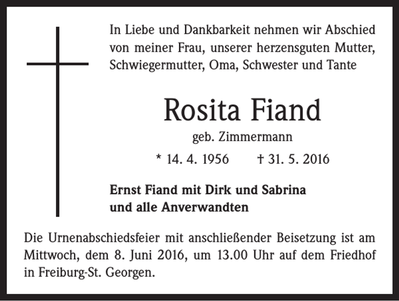 <p>In Liebe und Dankbarkeit nehmen wir Abschied<br />von meiner Frau, unserer herzensguten Mutter,<br />Schwiegermutter, Oma, Schwester und Tante</p><p>Rosita Fiand<br />geb. Zimmermann</p><p>* 14. 4. 1956 † 31. 5. 2016<br />Ernst Fiand mit Dirk und Sabrina<br />und alle Anverwandten<br />Die Urnenabschiedsfeier mit anschließender Beisetzung ist am<br />Mittwoch, dem 8. Juni 2016, um 13.00 Uhr auf dem Friedhof<br />in Freiburg-St. Georgen.</p>