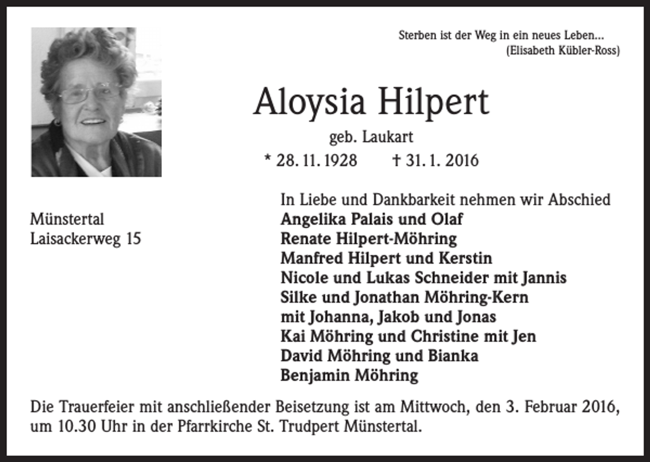 <p>Sterben ist der Weg in ein neues Leben...</p><p>(Elisabeth Kübler-Ross)</p><p>Aloysia Hilpert<br />geb. Laukart<br />* 28. 11. 1928 † 31. 1. 2016</p><p>Münstertal<br />Laisackerweg 15</p><p>In Liebe und Dankbarkeit nehmen wir Abschied<br />Angelika Palais und Olaf<br />Renate Hilpert-Möhring<br />Manfred Hilpert und Kerstin<br />Nicole und Lukas Schneider mit Jannis<br />Silke und Jonathan Möhring-Kern<br />mit Johanna, Jakob und Jonas<br />Kai Möhring und Christine mit Jen<br />David Möhring und Bianka<br />Benjamin Möhring</p><p>Die Trauerfeier mit anschließender Beisetzung ist am Mittwoch, den 3. Februar 2016,<br />um 10.30 Uhr in der Pfarrkirche St. Trudpert Münstertal.</p>