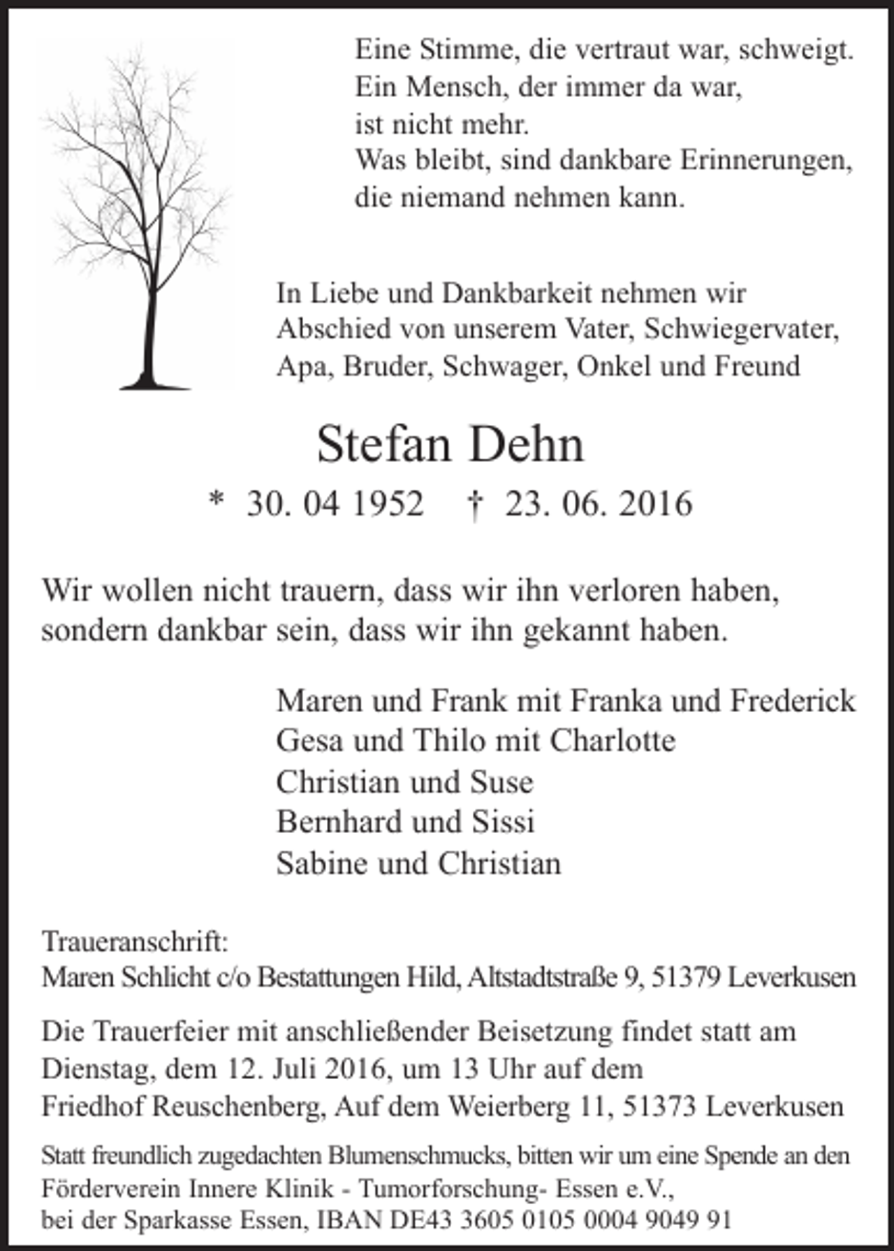 <p>Eine Stimme, die vertraut war, schweigt.<br />Ein Mensch, der immer da war,<br />ist nicht mehr.<br />Was bleibt, sind dankbare Erinnerungen,<br />die niemand nehmen kann.<br />In Liebe und Dankbarkeit nehmen wir<br />Abschied von unserem Vater, Schwiegervater,<br />Apa, Bruder, Schwager, Onkel und Freund</p><p>Stefan Dehn<br />* 30. 04 1952</p><p>† 23. 06. 2016</p><p>Wir wollen nicht trauern, dass wir ihn verloren haben,<br />sondern dankbar sein, dass wir ihn gekannt haben.<br />Maren und Frank mit Franka und Frederick<br />Gesa und Thilo mit Charlotte<br />Christian und Suse<br />Bernhard und Sissi<br />Sabine und Christian<br />Traueranschrift:<br />Maren Schlicht c/o Bestattungen Hild, Altstadtstraße 9, 51379 Leverkusen<br />Die Trauerfeier mit anschließender Beisetzung findet statt am<br />Dienstag, dem 12. Juli 2016, um 13 Uhr auf dem<br />Friedhof Reuschenberg, Auf dem Weierberg 11, 51373 Leverkusen<br />Statt freundlich zugedachten Blumenschmucks, bitten wir um eine Spende an den<br />Förderverein Innere Klinik - Tumorforschung- Essen e.V.,<br />bei der Sparkasse Essen, IBAN DE4605 0105 0004 9041</p>