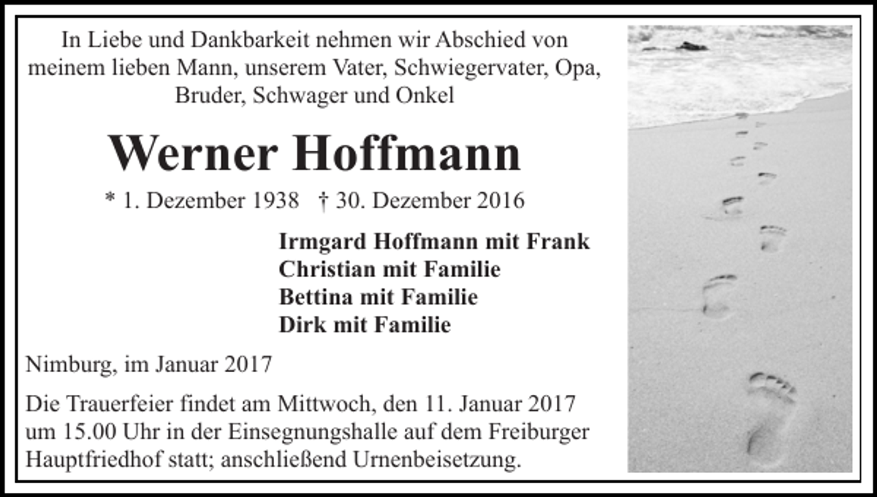 <p>In Liebe und Dankbarkeit nehmen wir Abschied von<br />meinem lieben Mann, unserem Vater, Schwiegervater, Opa,<br />Bruder, Schwager und Onkel</p><p>Werner Hoffmann<br />* 1. Dezember 1938 † 30. Dezember 2016<br />Irmgard Hoffmann mit Frank<br />Christian mit Familie<br />Bettina mit Familie<br />Dirk mit Familie<br />Nimburg, im Januar 2017<br />Die Trauerfeier findet am Mittwoch, den 11. Januar 2017<br />um 15.00 Uhr in der Einsegnungshalle auf dem Freiburger<br />Hauptfriedhof statt; anschließend Urnenbeisetzung.</p>