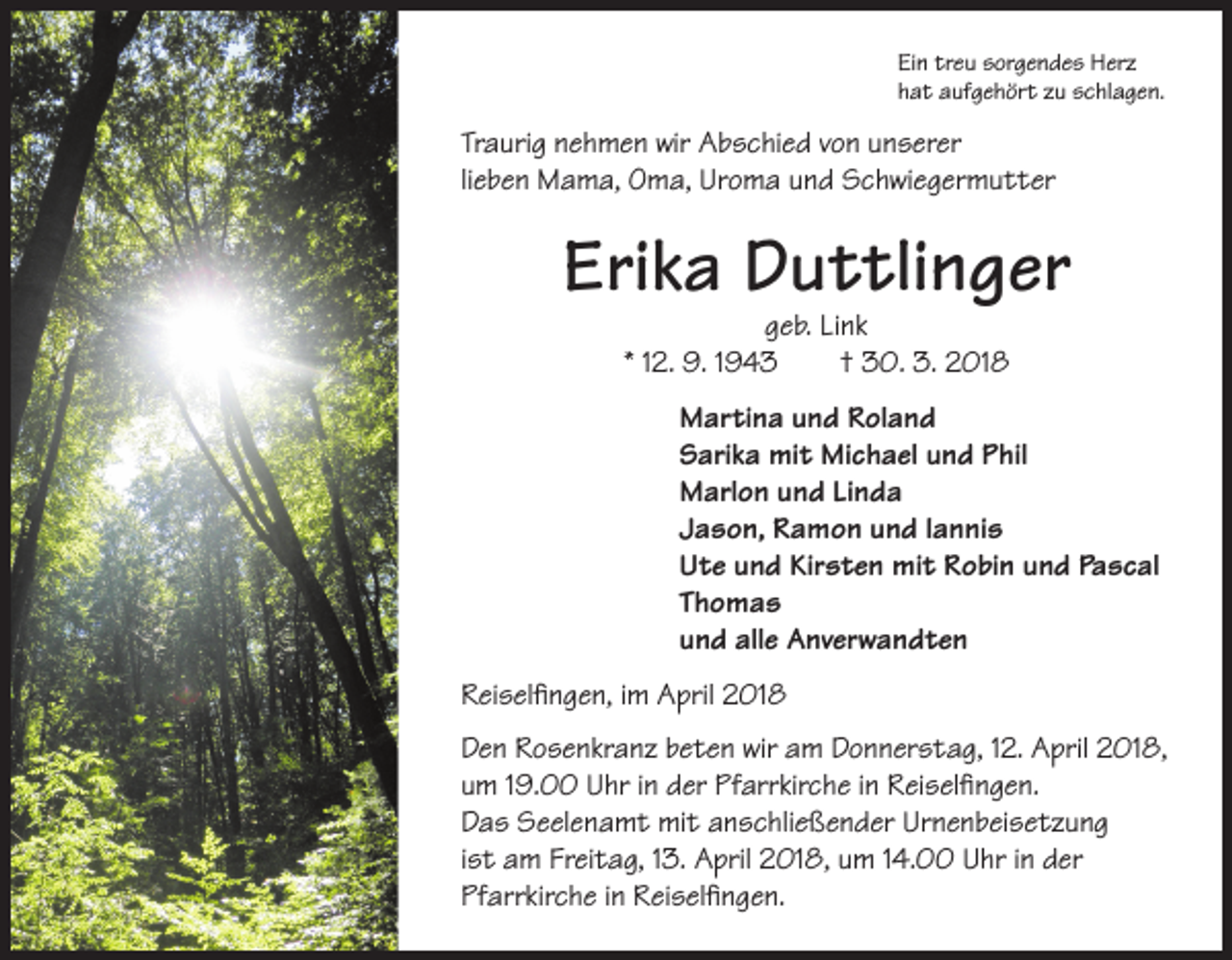 <p>Ein treu sorgendes Herz<br />hat aufgehört zu schlagen.</p><p>Traurig nehmen wir Abschied von unserer<br />lieben Mama, Oma, Uroma und Schwiegermutter</p><p>Erika Duttlinger<br />geb. Link<br />* 12. 9. 1943 † 30. 3. 2018</p><p>Martina und Roland<br />Sarika mit Michael und Phil<br />Marlon und Linda<br />Jason, Ramon und Iannis<br />Ute und Kirsten mit Robin und Pascal<br />Thomas<br />und alle Anverwandten<br />Reiselfingen, im April 2018<br />Den Rosenkranz beten wir am Donnerstag, 12. April 2018,<br />um 19.00 Uhr in der Pfarrkirche in Reiselfingen.<br />Das Seelenamt mit anschließender Urnenbeisetzung<br />ist am Freitag, 13. April 2018, um 14.00 Uhr in der<br />Pfarrkirche in Reiselfingen.</p>