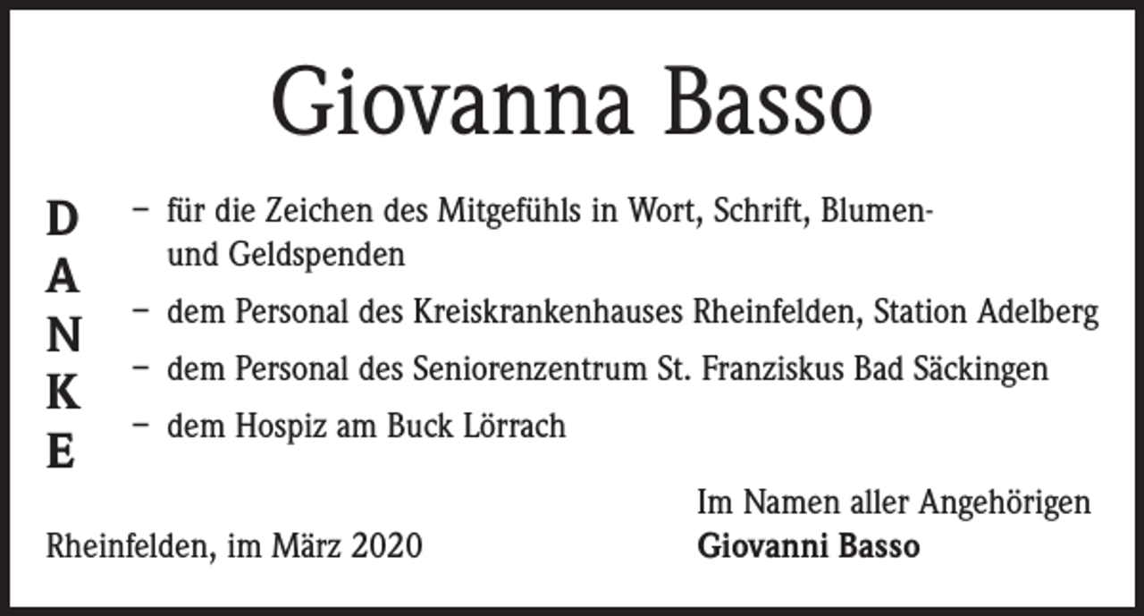 <p>Giovanna Basso<br />D<br />A<br />N<br />K<br />E</p><p>– für die Zeichen des Mitgefühls in Wort, Schrift, Blumenund Geldspenden<br />– dem Personal des Kreiskrankenhauses Rheinfelden, Station Adelberg<br />– dem Personal des Seniorenzentrum St. Franziskus Bad Säckingen<br />– dem Hospiz am Buck Lörrach</p><p>Rheinfelden, im März 2020</p><p>Im Namen aller Angehörigen<br />Giovanni Basso</p>