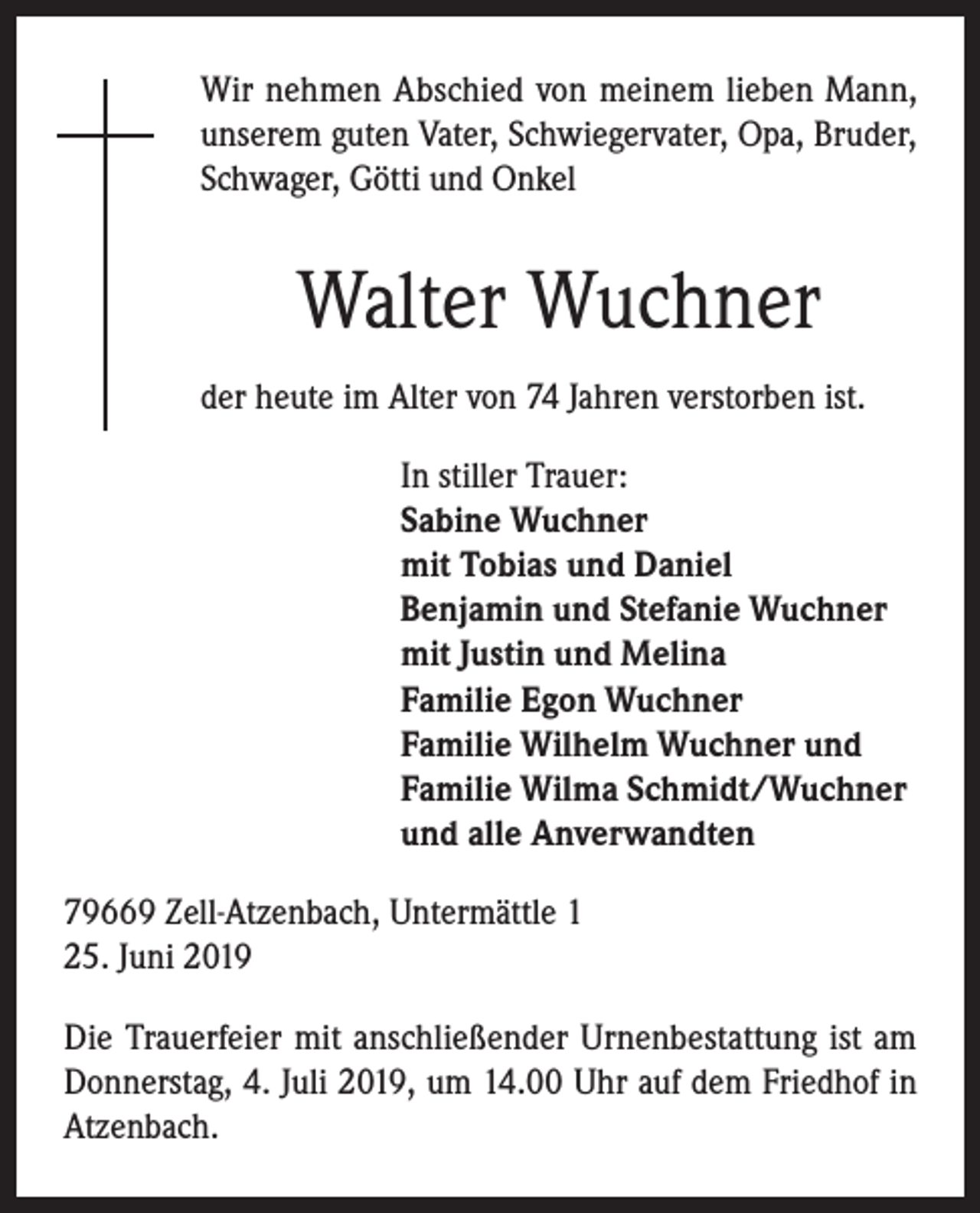 <p>Wir nehmen Abschied von meinem lieben Mann,<br />unserem guten Vater, Schwiegervater, Opa, Bruder,<br />Schwager, Götti und Onkel</p><p>Walter Wuchner<br />der heute im Alter von 74 Jahren verstorben ist.<br />In stiller Trauer:<br />Sabine Wuchner<br />mit Tobias und Daniel<br />Benjamin und Stefanie Wuchner<br />mit Justin und Melina<br />Familie Egon Wuchner<br />Familie Wilhelm Wuchner und<br />Familie Wilma Schmidt/Wuchner<br />und alle Anverwandten<br />79669 Zell-Atzenbach, Untermättle 1<br />25. Juni 2019<br />Die Trauerfeier mit anschließender Urnenbestattung ist am<br />Donnerstag, 4. Juli 2019, um 14.00 Uhr auf dem Friedhof in<br />Atzenbach.</p>