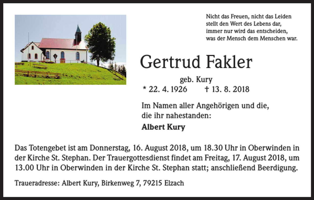 <p>Nicht das Freuen, nicht das Leiden<br />stellt den Wert des Lebens dar,<br />immer nur wird das entscheiden,<br />was der Mensch dem Menschen war.</p><p>Gertrud Fakler<br />geb. Kury<br />* 22. 4. 1926 † 13. 8. 2018<br />Im Namen aller Angehörigen und die,<br />die ihr nahestanden:<br />Albert Kury<br />Das Totengebet ist am Donnerstag, 16. August 2018, um 18.30 Uhr in Oberwinden in<br />der Kirche St. Stephan. Der Trauergottesdienst findet am Freitag, 17. August 2018, um<br />13.00 Uhr in Oberwinden in der Kirche St. Stephan statt; anschließend Beerdigung.<br />Traueradresse: Albert Kury, Birkenweg 7, 79215 Elzach</p>