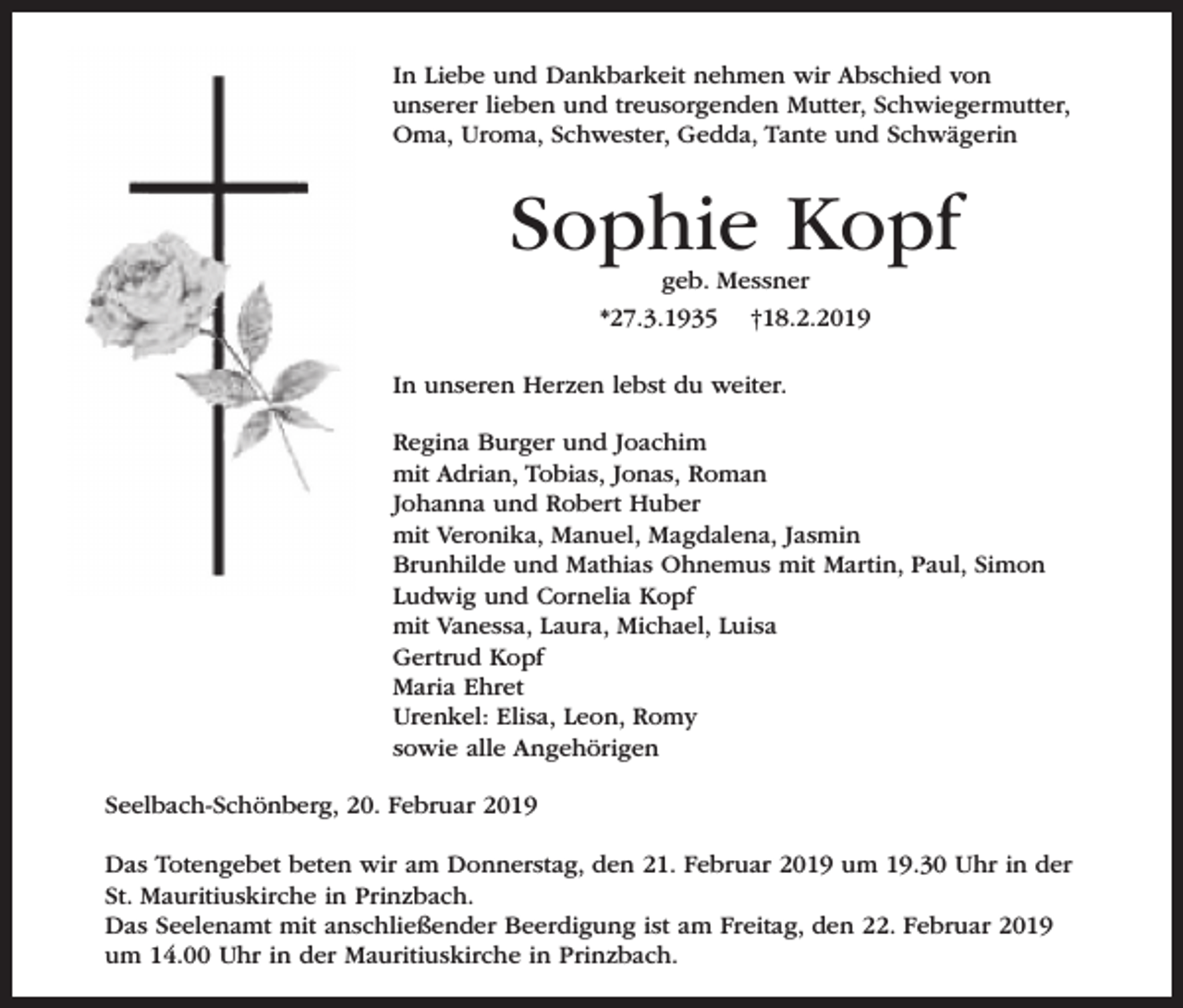 <p>In Liebe und Dankbarkeit nehmen wir Abschied von<br />unserer lieben und treusorgenden Mutter, Schwiegermutter,<br />Oma, Uroma, Schwester, Gedda, Tante und Schwägerin</p><p>Sophie Kopf<br />geb. Messner</p><p>*27.3.1935</p><p>†18.2.2019</p><p>In unseren Herzen lebst du weiter.<br />Regina Burger und Joachim<br />mit Adrian, Tobias, Jonas, Roman<br />Johanna und Robert Huber<br />mit Veronika, Manuel, Magdalena, Jasmin<br />Brunhilde und Mathias Ohnemus mit Martin, Paul, Simon<br />Ludwig und Cornelia Kopf<br />mit Vanessa, Laura, Michael, Luisa<br />Gertrud Kopf<br />Maria Ehret<br />Urenkel: Elisa, Leon, Romy<br />sowie alle Angehörigen<br />Seelbach-Schönberg, 20. Februar 2019<br />Das Totengebet beten wir am Donnerstag, den 21. Februar 2019 um 19.30 Uhr in der<br />St. Mauritiuskirche in Prinzbach.<br />Das Seelenamt mit anschließender Beerdigung ist am Freitag, den 22. Februar 2019<br />um 14.00 Uhr in der Mauritiuskirche in Prinzbach.</p>