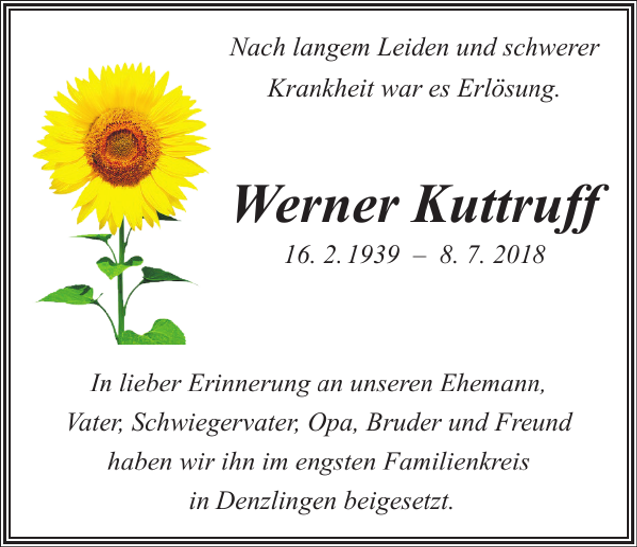 <p>Nach langem Leiden und schwerer<br />Krankheit war es Erlösung.</p><p>Werner Kuttruff<br />16. 2. 1939 – 8. 7. 2018</p><p>In lieber Erinnerung an unseren Ehemann,<br />Vater, Schwiegervater, Opa, Bruder und Freund<br />haben wir ihn im engsten Familienkreis<br />in Denzlingen beigesetzt.</p>