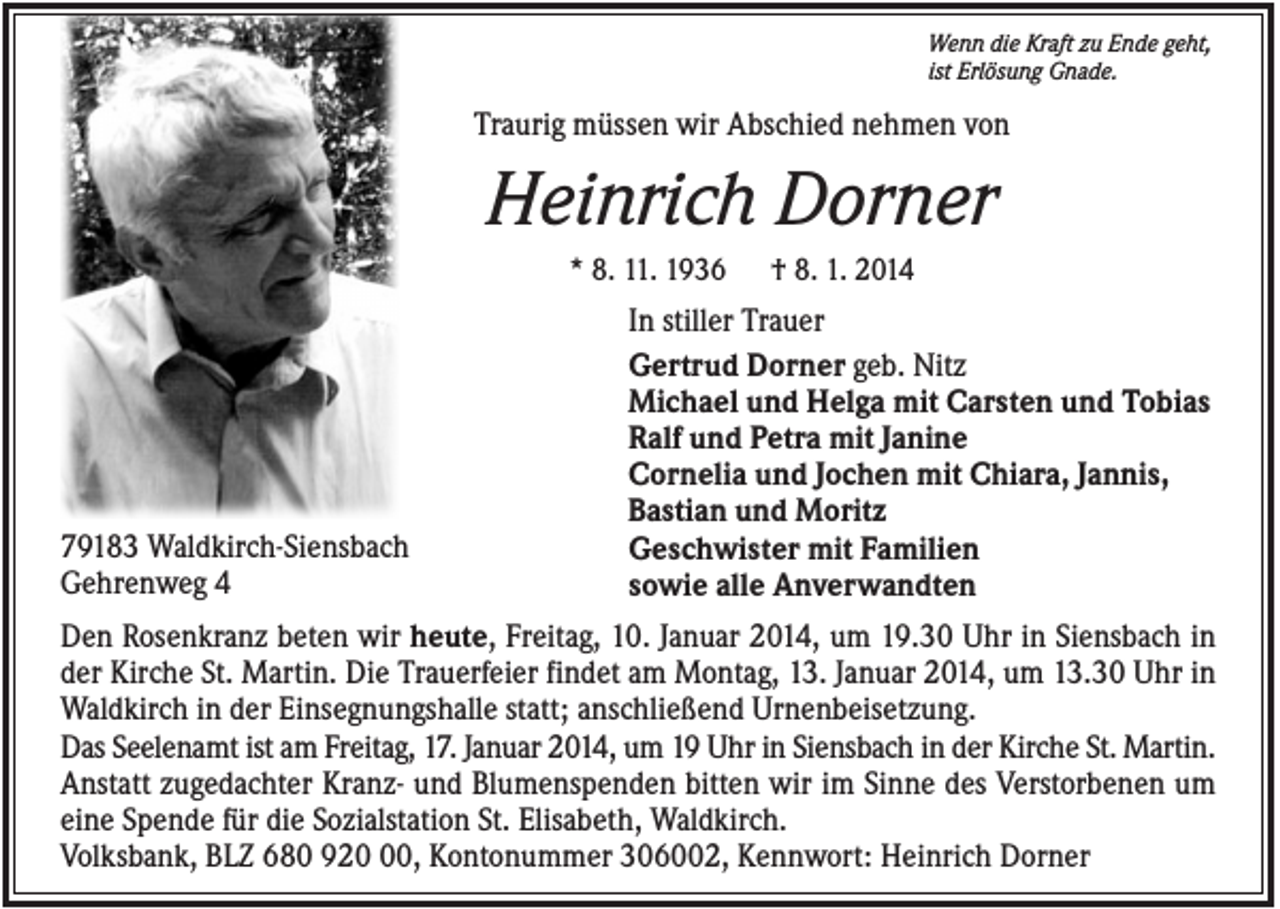<p>Wenn die Kraft zu Ende geht,<br />ist Erlösung Gnade.</p><p>Traurig müssen wir Abschied nehmen von</p><p>Heinrich Dorner<br />* 8. 11. 1936</p><p>79183 Waldkirch-Siensbach<br />Gehrenweg 4</p><p>† 8. 1. 2014</p><p>In stiller Trauer<br />Gertrud Dorner geb. Nitz<br />Michael und Helga mit Carsten und Tobias<br />Ralf und Petra mit Janine<br />Cornelia und Jochen mit Chiara, Jannis,<br />Bastian und Moritz<br />Geschwister mit Familien<br />sowie alle Anverwandten</p><p>Den Rosenkranz beten wir heute, Freitag, 10. Januar 2014, um 19.30 Uhr in Siensbach in<br />der Kirche St. Martin. Die Trauerfeier findet am Montag, 13. Januar 2014, um 13.30 Uhr in<br />Waldkirch in der Einsegnungshalle statt; anschließend Urnenbeisetzung.<br />Das Seelenamt ist am Freitag, 17. Januar 2014, um 19 Uhr in Siensbach in der Kirche St. Martin.<br />Anstatt zugedachter Kranz- und Blumenspenden bitten wir im Sinne des Verstorbenen um<br />eine Spende für die Sozialstation St. Elisabeth, Waldkirch.<br />Volksbank, BLZ 680 920, Kontonummer 306002, Kennwort: Heinrich Dorner</p>