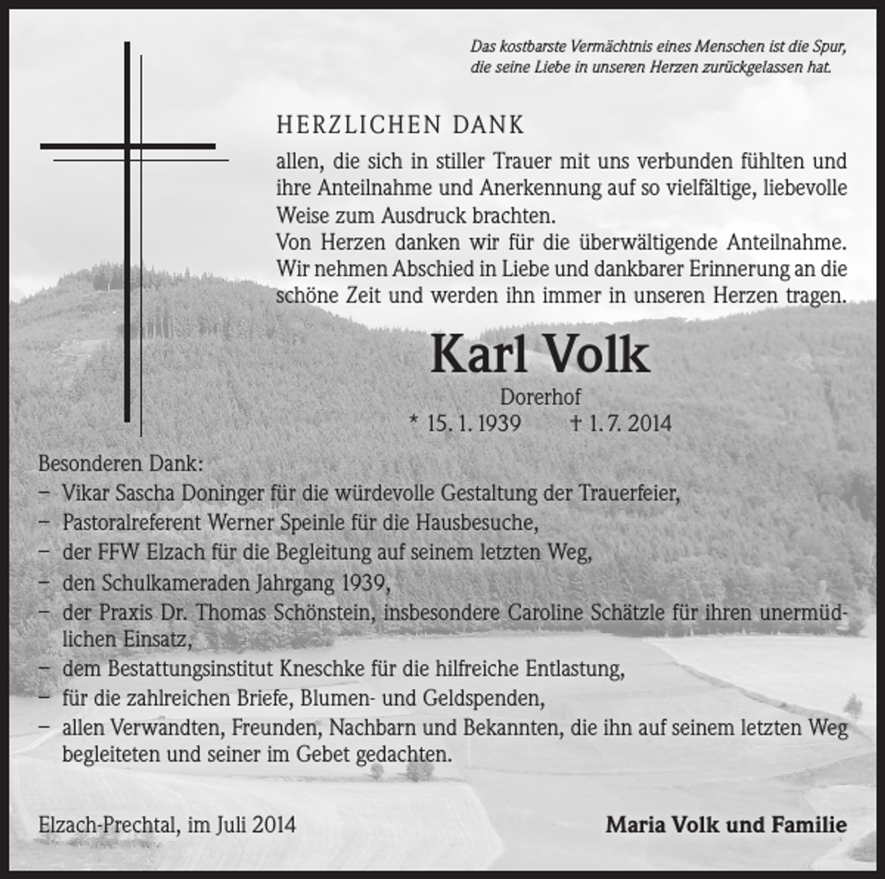 <p>Das kostbarste Vermächtnis eines Menschen ist die Spur,<br />die seine Liebe in unseren Herzen zurückgelassen hat.</p><p>HERZLICHEN DANK<br />allen, die sich in stiller Trauer mit uns verbunden fühlten und<br />ihre Anteilnahme und Anerkennung auf so vielfältige, liebevolle<br />Weise zum Ausdruck brachten.<br />Von Herzen danken wir für die überwältigende Anteilnahme.<br />Wir nehmen Abschied in Liebe und dankbarer Erinnerung an die<br />schöne Zeit und werden ihn immer in unseren Herzen tragen.</p><p>Karl Volk</p><p>Dorerhof<br />* 15. 1. 1939 † 1. 7. 2014<br />Besonderen Dank:<br />– Vikar Sascha Doninger für die würdevolle Gestaltung der Trauerfeier,<br />– Pastoralreferent Werner Speinle für die Hausbesuche,<br />– der FFW Elzach für die Begleitung auf seinem letzten Weg,<br />– den Schulkameraden Jahrgang 1939,<br />– der Praxis Dr. Thomas Schönstein, insbesondere Caroline Schätzle für ihren unermüdlichen Einsatz,<br />– dem Bestattungsinstitut Kneschke für die hilfreiche Entlastung,<br />– für die zahlreichen Briefe, Blumen- und Geldspenden,<br />– allen Verwandten, Freunden, Nachbarn und Bekannten, die ihn auf seinem letzten Weg<br />begleiteten und seiner im Gebet gedachten.<br />Elzach-Prechtal, im Juli 2014</p><p>Maria Volk und Familie</p>