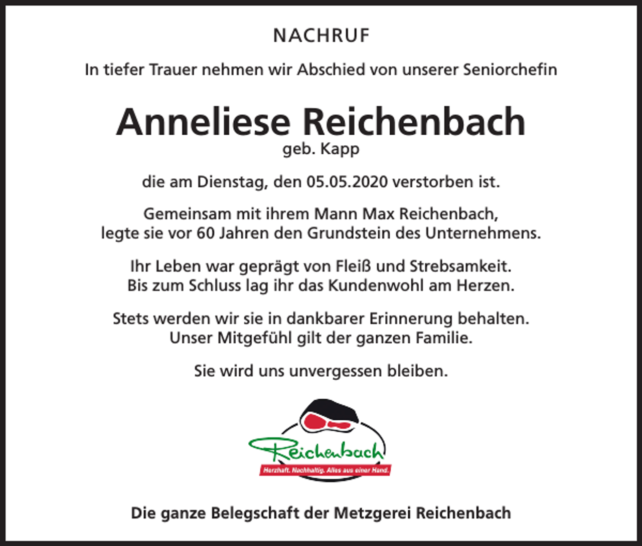 <p>NACHRUF<br />In tiefer Trauer nehmen wir Abschied von unserer Seniorchefin</p><p>Anneliesegeb.Reichenbach<br />Kapp<br />die am Dienstag, den 05.05.2020 verstorben ist.<br />Gemeinsam mit ihrem Mann Max Reichenbach,<br />legte sie vor 60 Jahren den Grundstein des Unternehmens.<br />Ihr Leben war geprägt von Fleiß und Strebsamkeit.<br />Bis zum Schluss lag ihr das Kundenwohl am Herzen.<br />Stets werden wir sie in dankbarer Erinnerung behalten.<br />Unser Mitgefühl gilt der ganzen Familie.<br />Sie wird uns unvergessen bleiben.</p><p>Die ganze Belegschaft der Metzgerei Reichenbach</p>