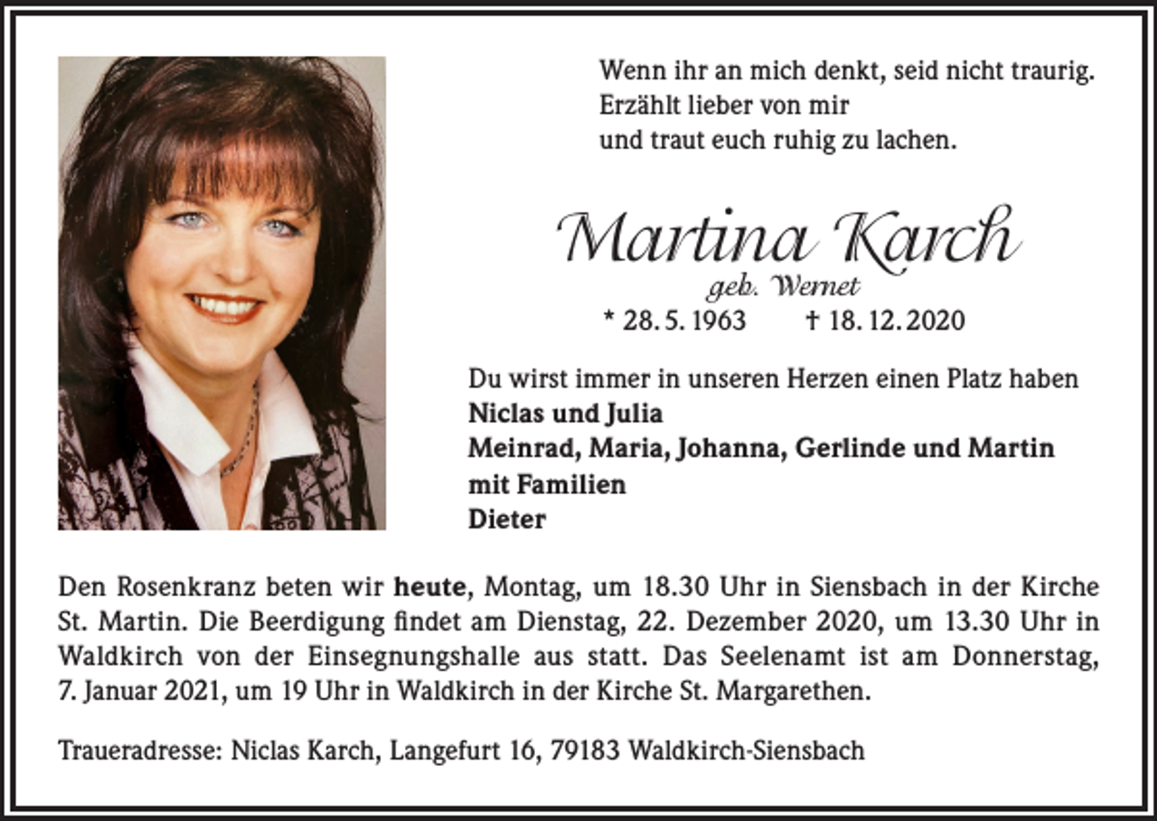 <p>Wenn ihr an mich denkt, seid nicht traurig.<br />Erzählt lieber von mir<br />und traut euch ruhig zu lachen.</p><p>Martina Karch<br />geb. Wernet<br />* 28. 5. 1963 † 18. 12. 2020</p><p>Du wirst immer in unseren Herzen einen Platz haben<br />Niclas und Julia<br />Meinrad, Maria, Johanna, Gerlinde und Martin<br />mit Familien<br />Dieter<br />Den Rosenkranz beten wir heute, Montag, um 18.30 Uhr in Siensbach in der Kirche<br />St. Martin. Die Beerdigung findet am Dienstag, 22. Dezember 2020, um 13.30 Uhr in<br />Waldkirch von der Einsegnungshalle aus statt. Das Seelenamt ist am Donnerstag,<br />7. Januar 2021, um 19 Uhr in Waldkirch in der Kirche St. Margarethen.<br />Traueradresse: Niclas Karch, Langefurt 16, 79183 Waldkirch-Siensbach</p>
